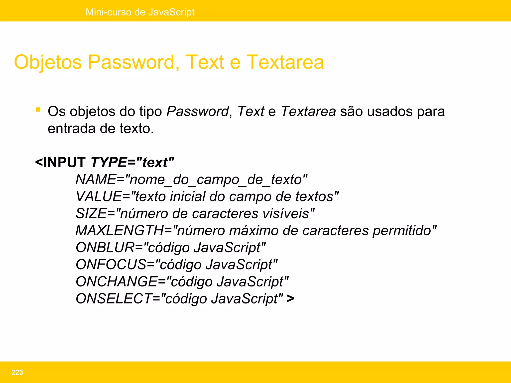Mini-curso de JavaScript




Objetos Password, Text e Textarea

       Os objetos do tipo Password, Text e Textarea são usados para
        entrada de texto.

      <INPUT TYPE="text"
           NAME="nome_do_campo_de_texto"
           VALUE="texto inicial do campo de textos"
           SIZE="número de caracteres visíveis"
           MAXLENGTH="número máximo de caracteres permitido"
           ONBLUR="código JavaScript"
           ONFOCUS="código JavaScript"
           ONCHANGE="código JavaScript"
           ONSELECT="código JavaScript" >




223
 