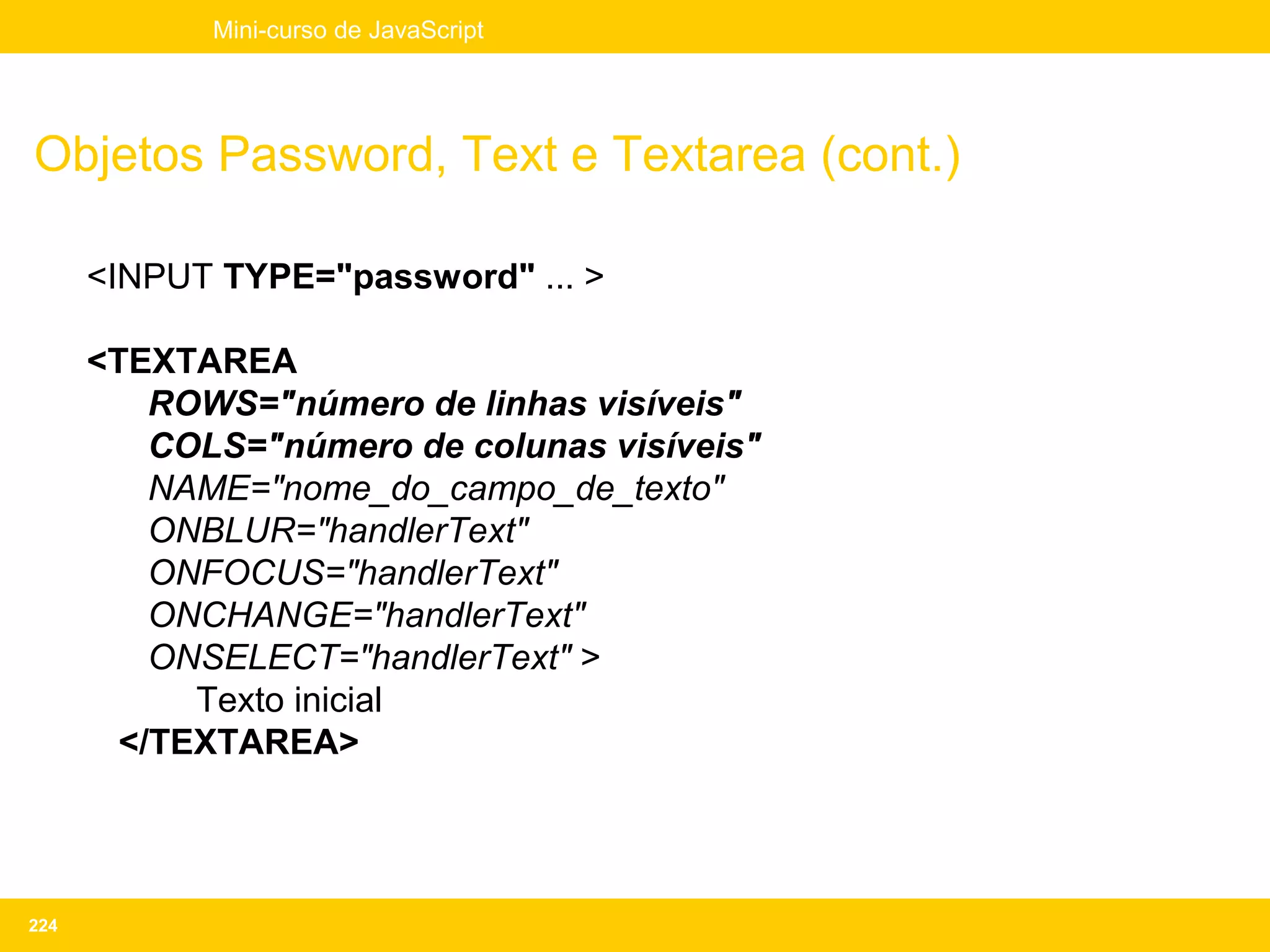 Mini-curso de JavaScript




Objetos Password, Text e Textarea (cont.)

      <INPUT TYPE="password" ... >

      <TEXTAREA
          ROWS="número de linhas visíveis"
          COLS="número de colunas visíveis"
          NAME="nome_do_campo_de_texto"
          ONBLUR="handlerText"
          ONFOCUS="handlerText"
          ONCHANGE="handlerText"
          ONSELECT="handlerText" >
            Texto inicial
        </TEXTAREA>




224
 