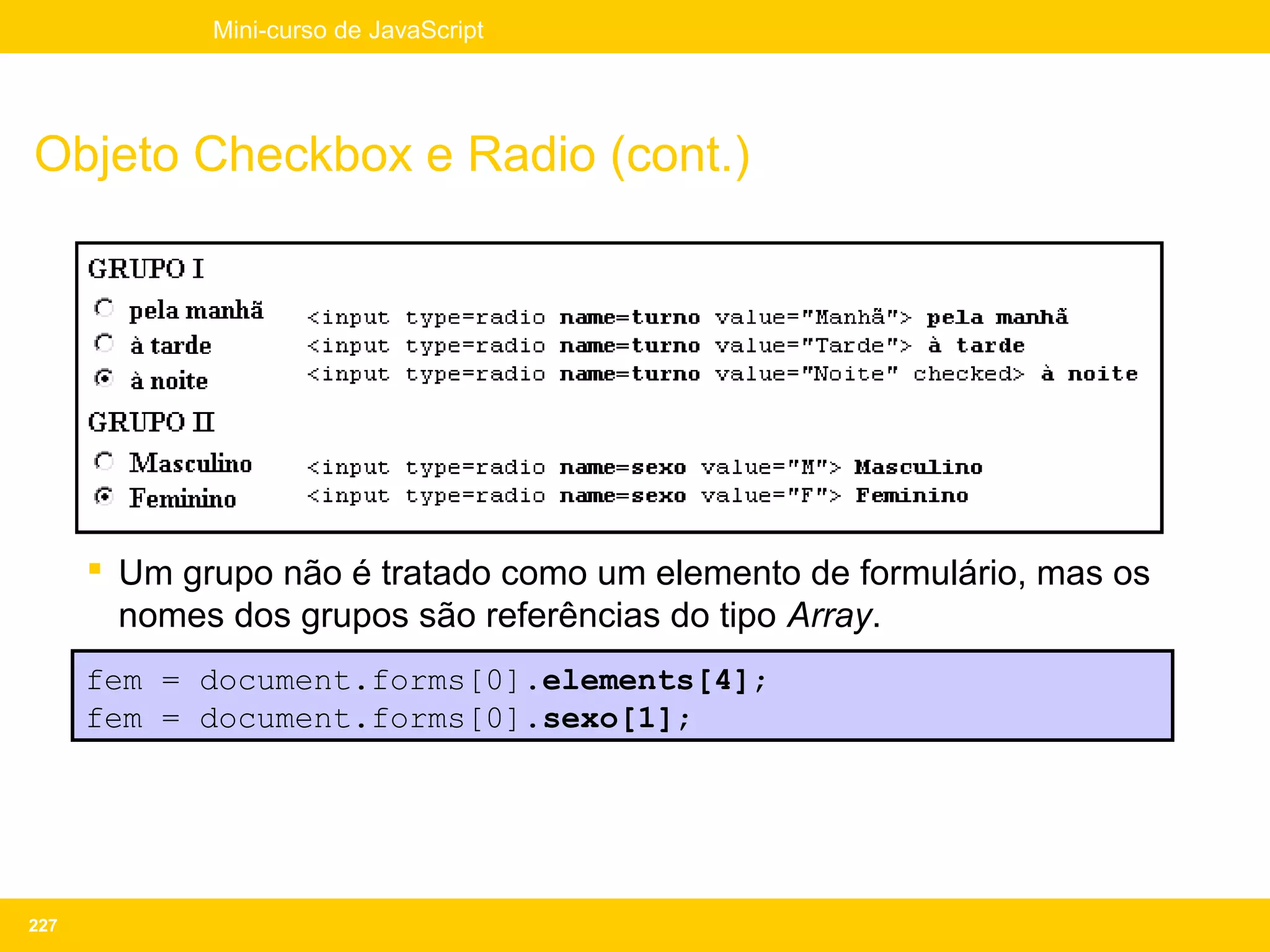 Mini-curso de JavaScript




Objeto Checkbox e Radio (cont.)




       Um grupo não é tratado como um elemento de formulário, mas os
        nomes dos grupos são referências do tipo Array.
      fem = document.forms[0].elements[4];
      fem = document.forms[0].sexo[1];




227
 