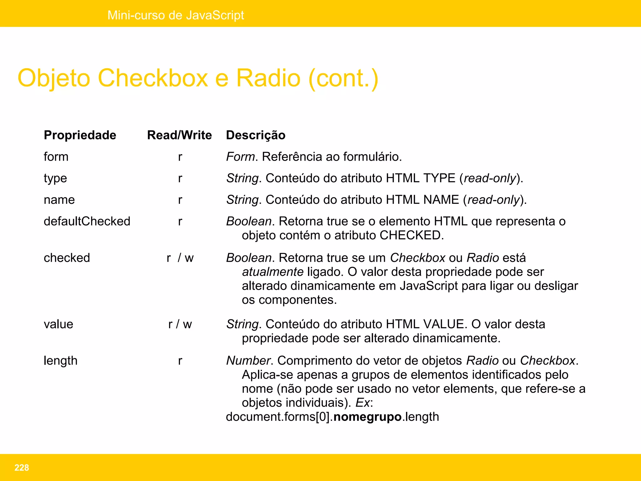 Mini-curso de JavaScript




Objeto Checkbox e Radio (cont.)

      Propriedade      Read/Write   Descrição
      form                  r       Form. Referência ao formulário.
      type                  r       String. Conteúdo do atributo HTML TYPE (read-only).
      name                  r       String. Conteúdo do atributo HTML NAME (read-only).
      defaultChecked        r       Boolean. Retorna true se o elemento HTML que representa o
                                      objeto contém o atributo CHECKED.
      checked             r /w      Boolean. Retorna true se um Checkbox ou Radio está
                                      atualmente ligado. O valor desta propriedade pode ser
                                      alterado dinamicamente em JavaScript para ligar ou desligar
                                      os componentes.
      value               r/w       String. Conteúdo do atributo HTML VALUE. O valor desta
                                       propriedade pode ser alterado dinamicamente.
      length                r       Number. Comprimento do vetor de objetos Radio ou Checkbox.
                                      Aplica-se apenas a grupos de elementos identificados pelo
                                      nome (não pode ser usado no vetor elements, que refere-se a
                                      objetos individuais). Ex:
                                    document.forms[0].nomegrupo.length



228
 