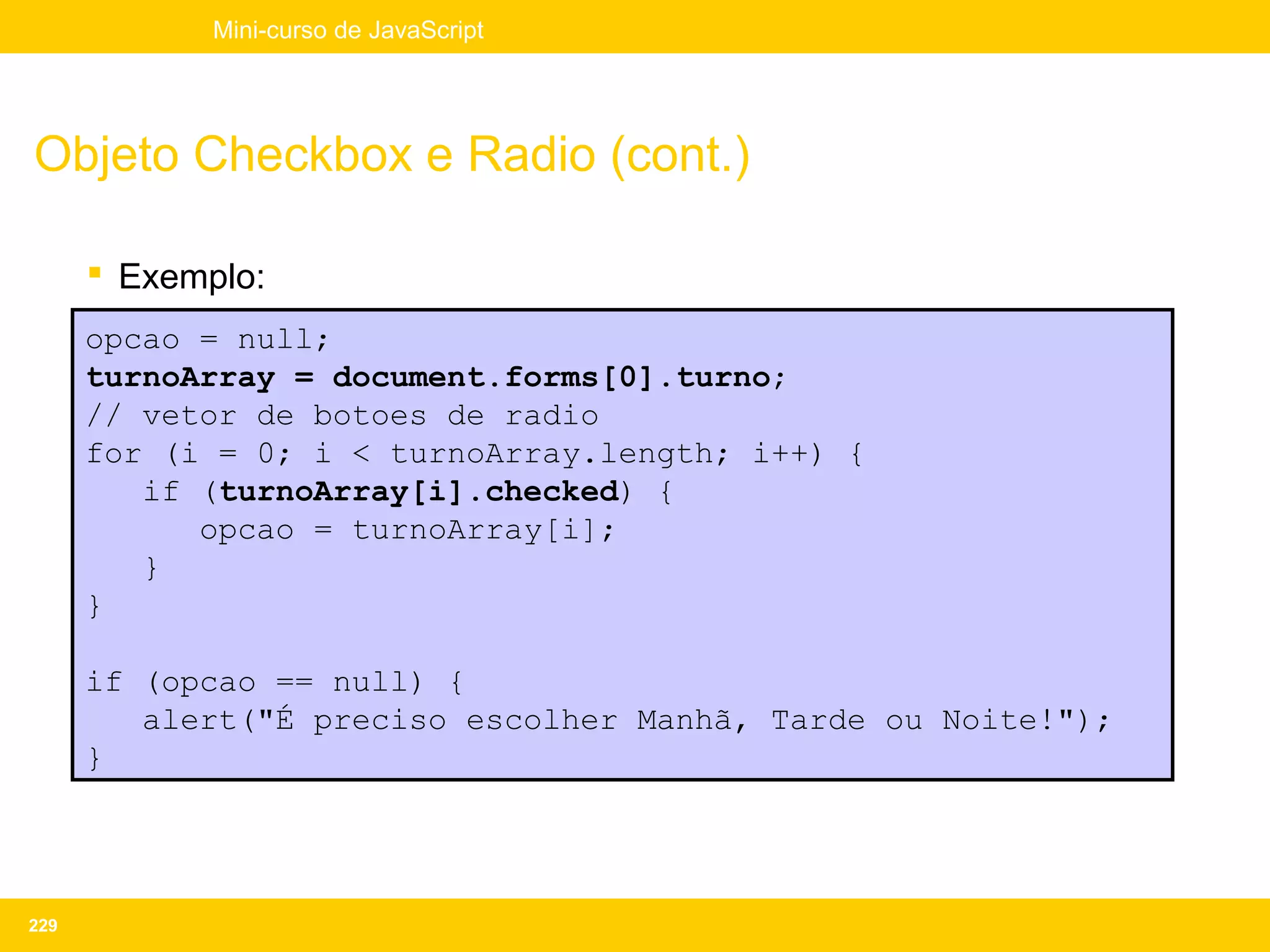 Mini-curso de JavaScript




Objeto Checkbox e Radio (cont.)

       Exemplo:
      opcao = null;
      turnoArray = document.forms[0].turno;
      // vetor de botoes de radio
      for (i = 0; i < turnoArray.length; i++) {
         if (turnoArray[i].checked) {
            opcao = turnoArray[i];
         }
      }

      if (opcao == null) {
         alert("É preciso escolher Manhã, Tarde ou Noite!");
      }




229
 