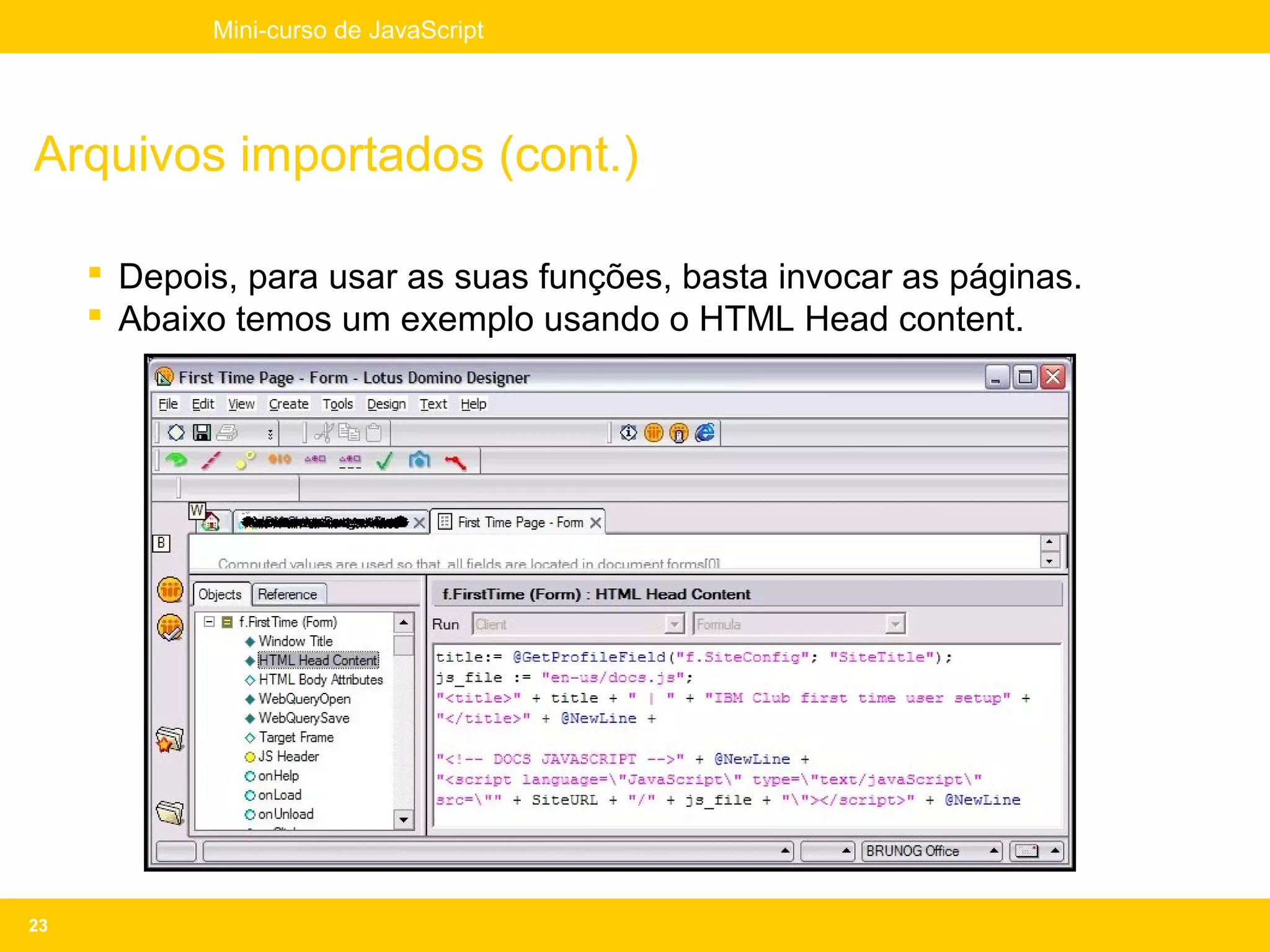 Mini-curso de JavaScript




Arquivos importados (cont.)

      Depois, para usar as suas funções, basta invocar as páginas.
      Abaixo temos um exemplo usando o HTML Head content.




23
 