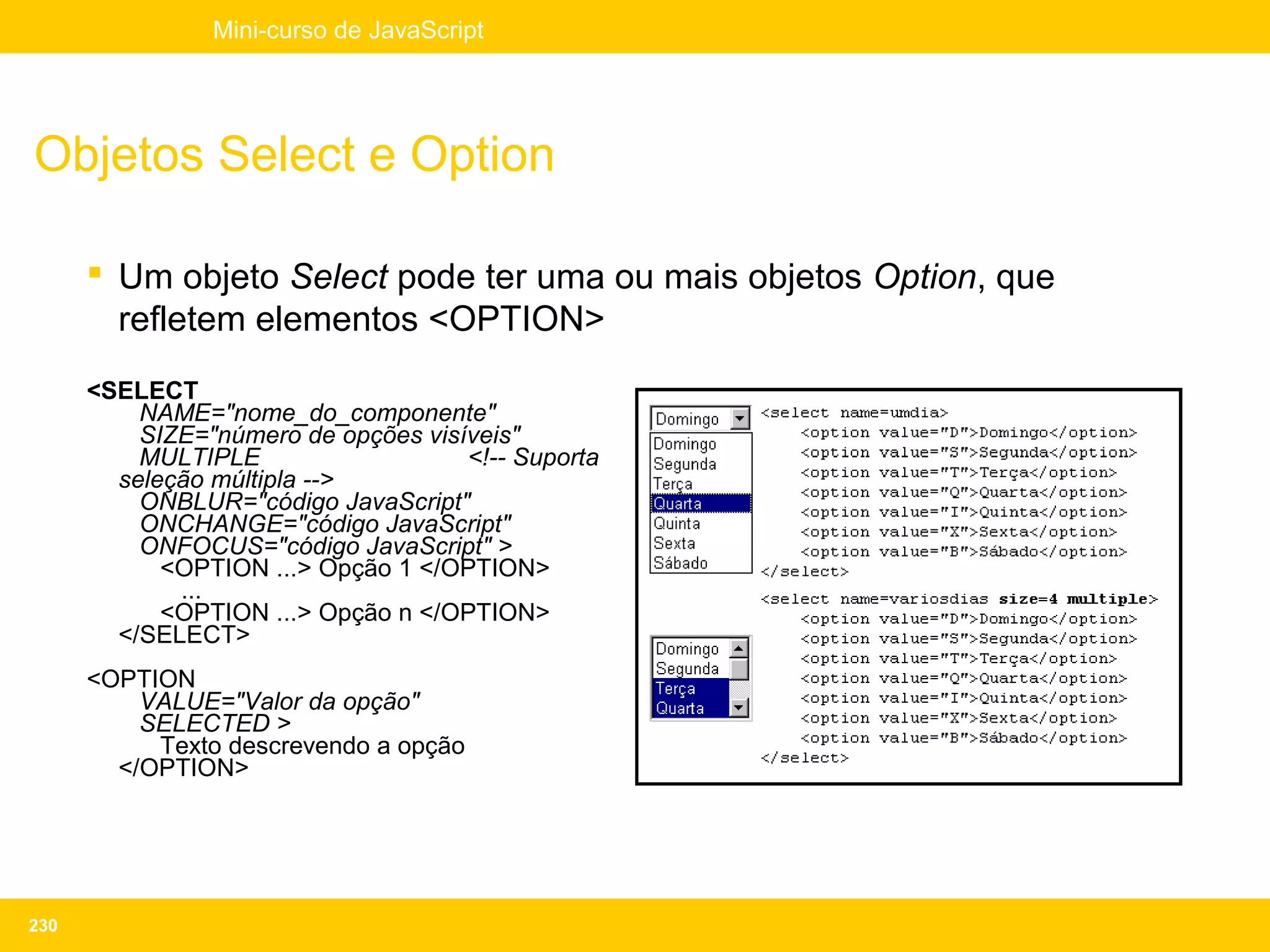Mini-curso de JavaScript




Objetos Select e Option

       Um objeto Select pode ter uma ou mais objetos Option, que
        refletem elementos <OPTION>
      <SELECT
          NAME="nome_do_componente"
          SIZE="número de opções visíveis"
          MULTIPLE                   <!-- Suporta
        seleção múltipla -->
          ONBLUR="código JavaScript"
          ONCHANGE="código JavaScript"
          ONFOCUS="código JavaScript" >
            <OPTION ...> Opção 1 </OPTION>
             ...
            <OPTION ...> Opção n </OPTION>
        </SELECT>
      <OPTION
          VALUE="Valor da opção"
          SELECTED >
           Texto descrevendo a opção
        </OPTION>




230
 