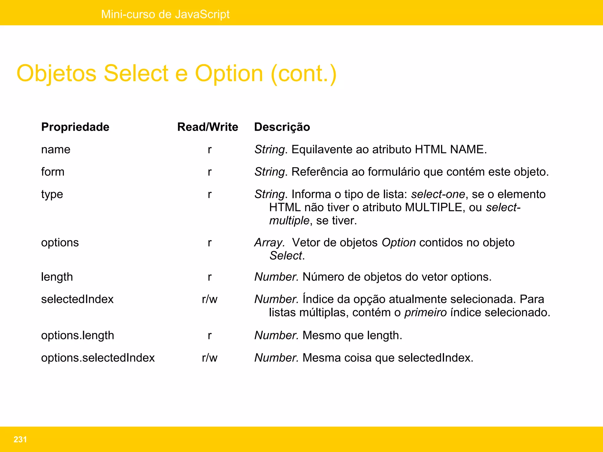 Mini-curso de JavaScript




Objetos Select e Option (cont.)

      Propriedade              Read/Write   Descrição
      name                          r       String. Equilavente ao atributo HTML NAME.
      form                          r       String. Referência ao formulário que contém este objeto.
      type                          r       String. Informa o tipo de lista: select-one, se o elemento
                                               HTML não tiver o atributo MULTIPLE, ou select-
                                               multiple, se tiver.
      options                       r       Array. Vetor de objetos Option contidos no objeto
                                               Select.
      length                        r       Number. Número de objetos do vetor options.
      selectedIndex                r/w      Number. Índice da opção atualmente selecionada. Para
                                              listas múltiplas, contém o primeiro índice selecionado.
      options.length                r       Number. Mesmo que length.
      options.selectedIndex        r/w      Number. Mesma coisa que selectedIndex.




231
 