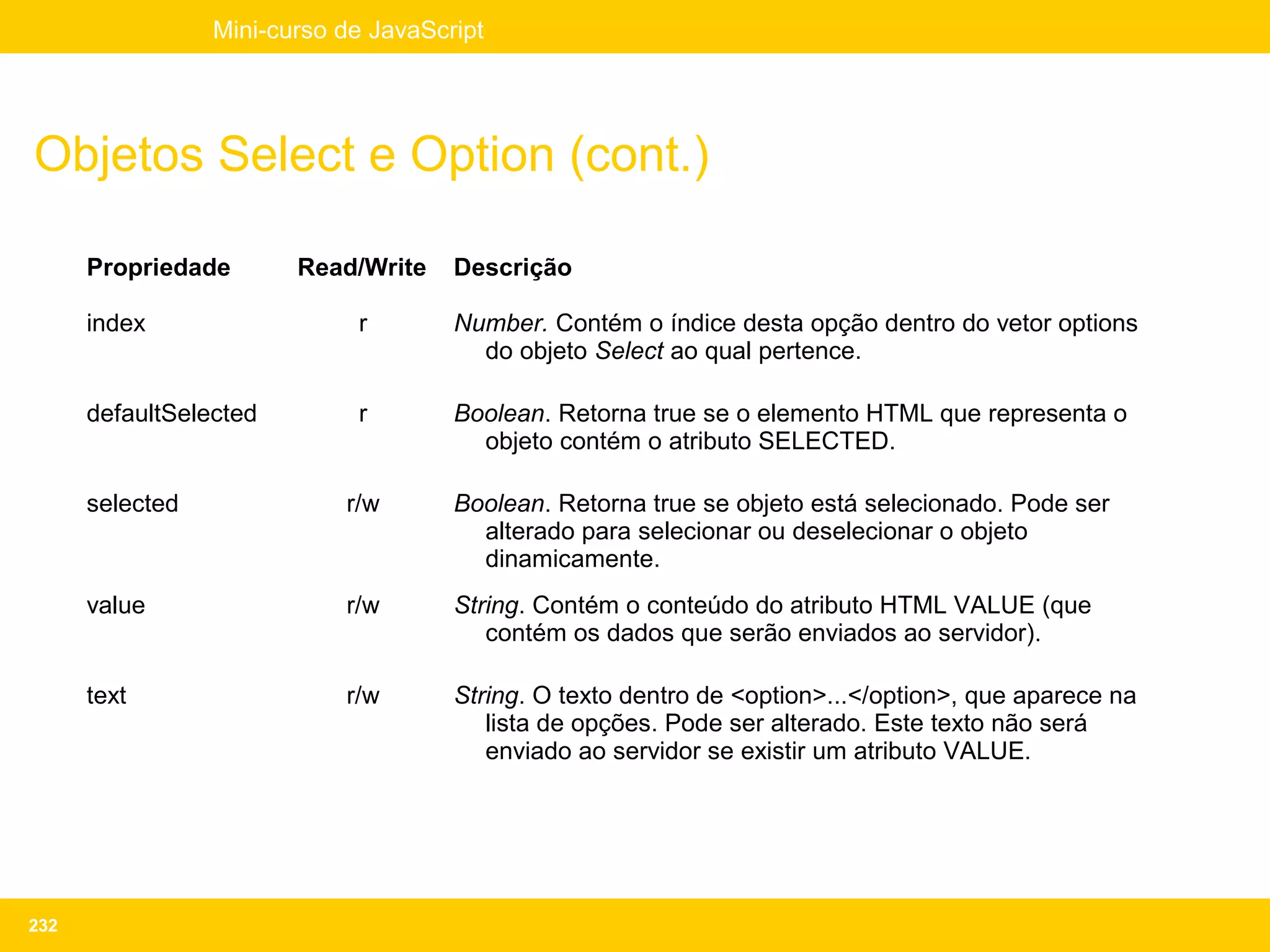Mini-curso de JavaScript




Objetos Select e Option (cont.)

      Propriedade       Read/Write    Descrição

      index                  r        Number. Contém o índice desta opção dentro do vetor options
                                        do objeto Select ao qual pertence.

      defaultSelected        r        Boolean. Retorna true se o elemento HTML que representa o
                                        objeto contém o atributo SELECTED.

      selected              r/w       Boolean. Retorna true se objeto está selecionado. Pode ser
                                        alterado para selecionar ou deselecionar o objeto
                                        dinamicamente.
      value                 r/w       String. Contém o conteúdo do atributo HTML VALUE (que
                                         contém os dados que serão enviados ao servidor).

      text                  r/w       String. O texto dentro de <option>...</option>, que aparece na
                                         lista de opções. Pode ser alterado. Este texto não será
                                         enviado ao servidor se existir um atributo VALUE.




232
 