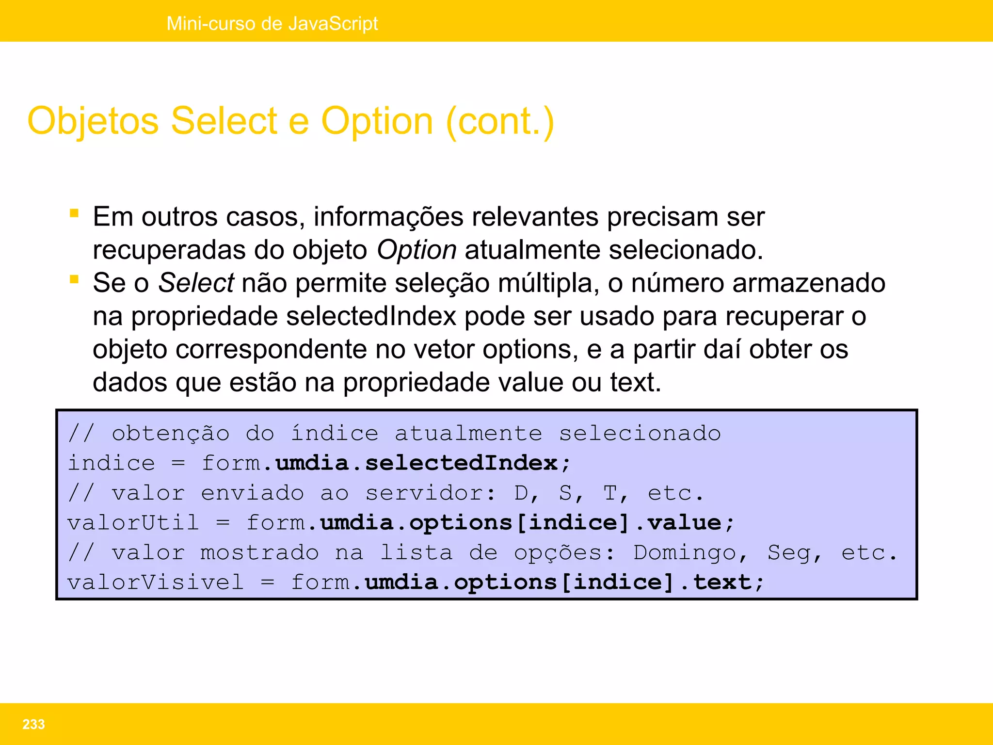 Mini-curso de JavaScript




Objetos Select e Option (cont.)

       Em outros casos, informações relevantes precisam ser
        recuperadas do objeto Option atualmente selecionado.
       Se o Select não permite seleção múltipla, o número armazenado
        na propriedade selectedIndex pode ser usado para recuperar o
        objeto correspondente no vetor options, e a partir daí obter os
        dados que estão na propriedade value ou text.
      // obtenção do índice atualmente selecionado
      indice = form.umdia.selectedIndex;
      // valor enviado ao servidor: D, S, T, etc.
      valorUtil = form.umdia.options[indice].value;
      // valor mostrado na lista de opções: Domingo, Seg, etc.
      valorVisivel = form.umdia.options[indice].text;




233
 