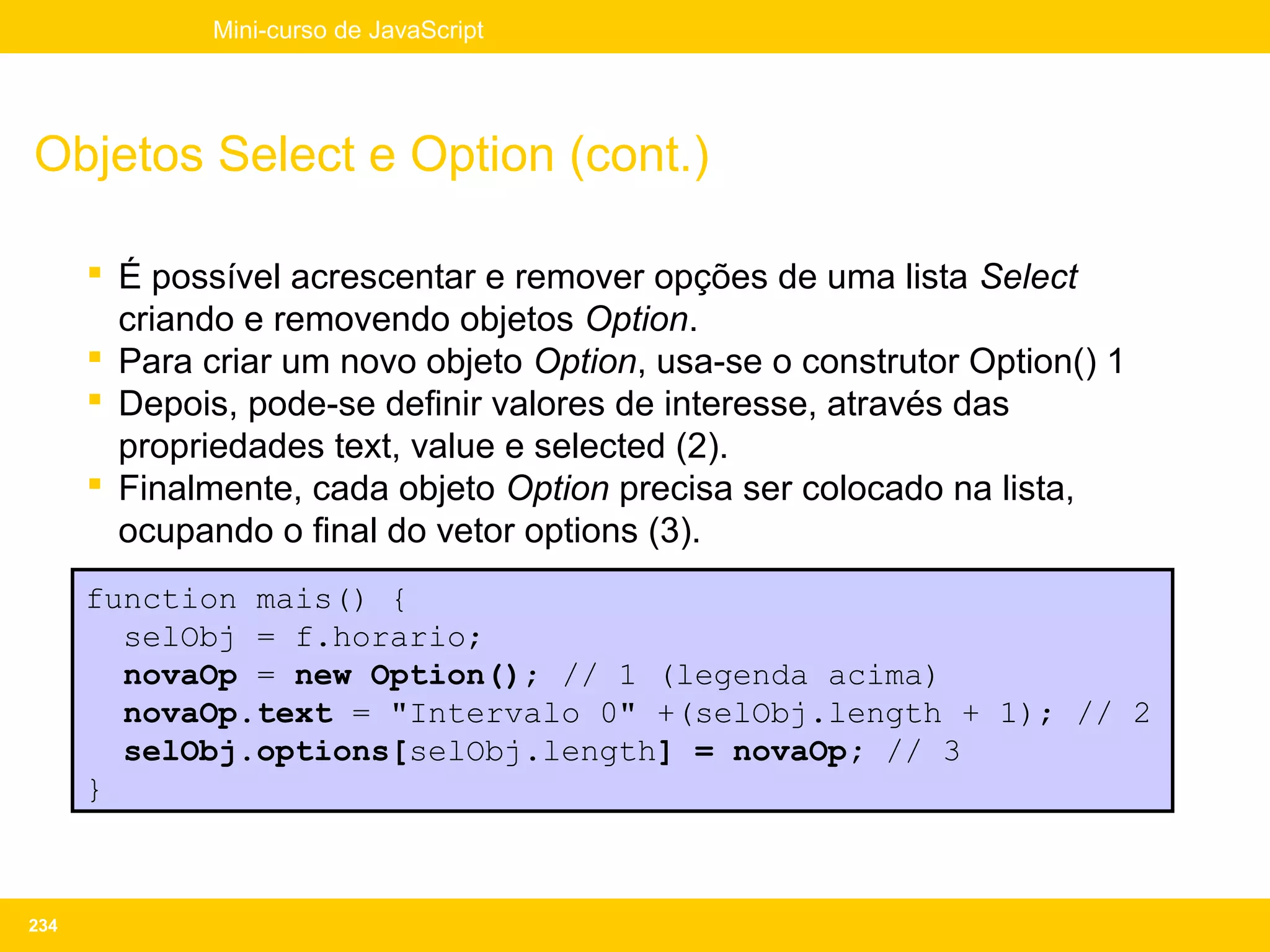 Mini-curso de JavaScript




Objetos Select e Option (cont.)

       É possível acrescentar e remover opções de uma lista Select
        criando e removendo objetos Option.
       Para criar um novo objeto Option, usa-se o construtor Option() 1
       Depois, pode-se definir valores de interesse, através das
        propriedades text, value e selected (2).
       Finalmente, cada objeto Option precisa ser colocado na lista,
        ocupando o final do vetor options (3).
      function mais() {
        selObj = f.horario;
        novaOp = new Option(); // 1 (legenda acima)
        novaOp.text = "Intervalo 0" +(selObj.length + 1); // 2
        selObj.options[selObj.length] = novaOp; // 3
      }



234
 