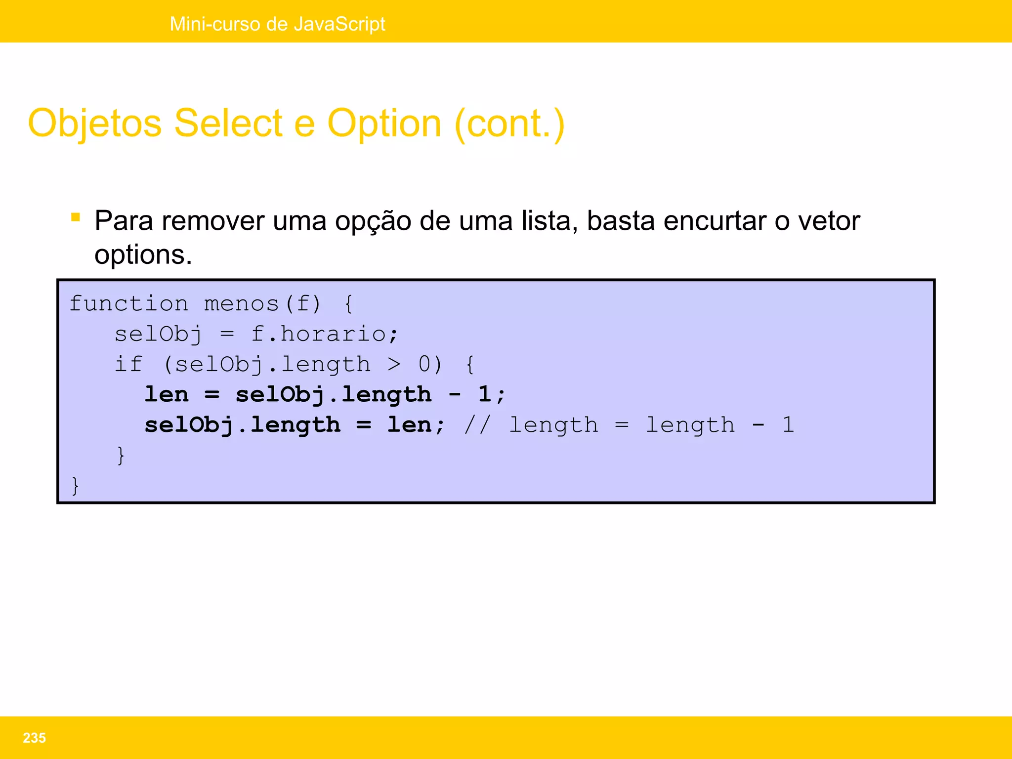 Mini-curso de JavaScript




Objetos Select e Option (cont.)

       Para remover uma opção de uma lista, basta encurtar o vetor
        options.
      function menos(f) {
         selObj = f.horario;
         if (selObj.length > 0) {
           len = selObj.length - 1;
           selObj.length = len; // length = length - 1
         }
      }




235
 