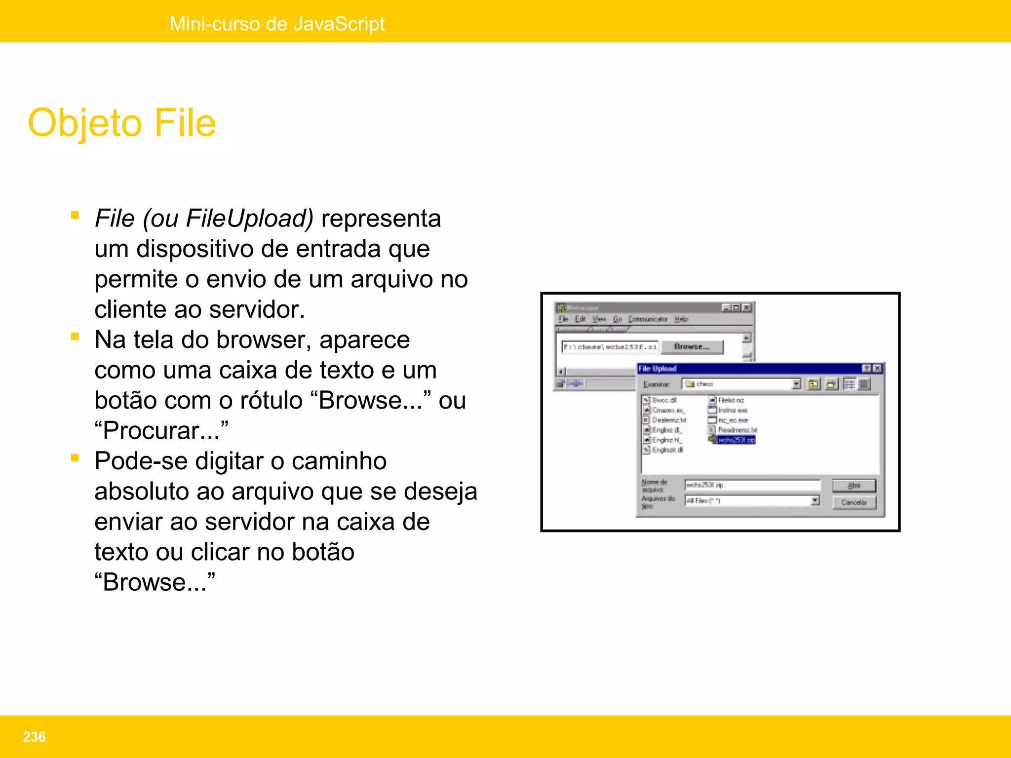 Mini-curso de JavaScript




Objeto File

       File (ou FileUpload) representa
        um dispositivo de entrada que
        permite o envio de um arquivo no
        cliente ao servidor.
       Na tela do browser, aparece
        como uma caixa de texto e um
        botão com o rótulo “Browse...” ou
        “Procurar...”
       Pode-se digitar o caminho
        absoluto ao arquivo que se deseja
        enviar ao servidor na caixa de
        texto ou clicar no botão
        “Browse...”




236
 