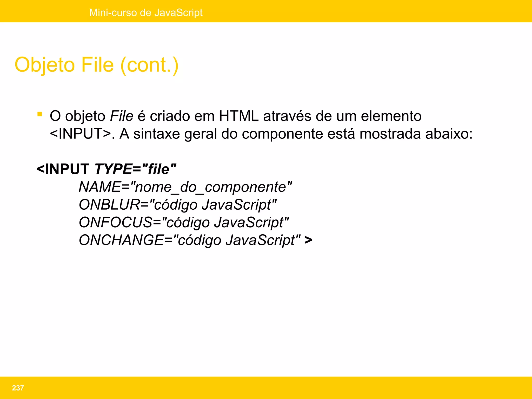 Mini-curso de JavaScript




Objeto File (cont.)

       O objeto File é criado em HTML através de um elemento
        <INPUT>. A sintaxe geral do componente está mostrada abaixo:

      <INPUT TYPE="file"
           NAME="nome_do_componente"
           ONBLUR="código JavaScript"
           ONFOCUS="código JavaScript"
           ONCHANGE="código JavaScript" >




237
 