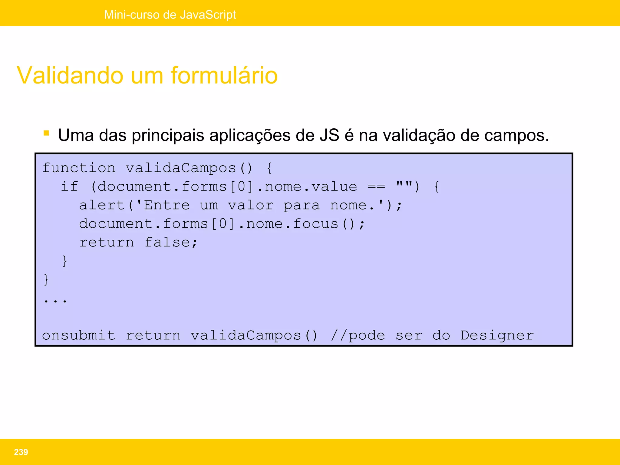 Mini-curso de JavaScript




Validando um formulário

       Uma das principais aplicações de JS é na validação de campos.
      function validaCampos() {
        if (document.forms[0].nome.value == "") {
          alert('Entre um valor para nome.');
          document.forms[0].nome.focus();
          return false;
        }
      }
      ...

      onsubmit return validaCampos() //pode ser do Designer




239
 