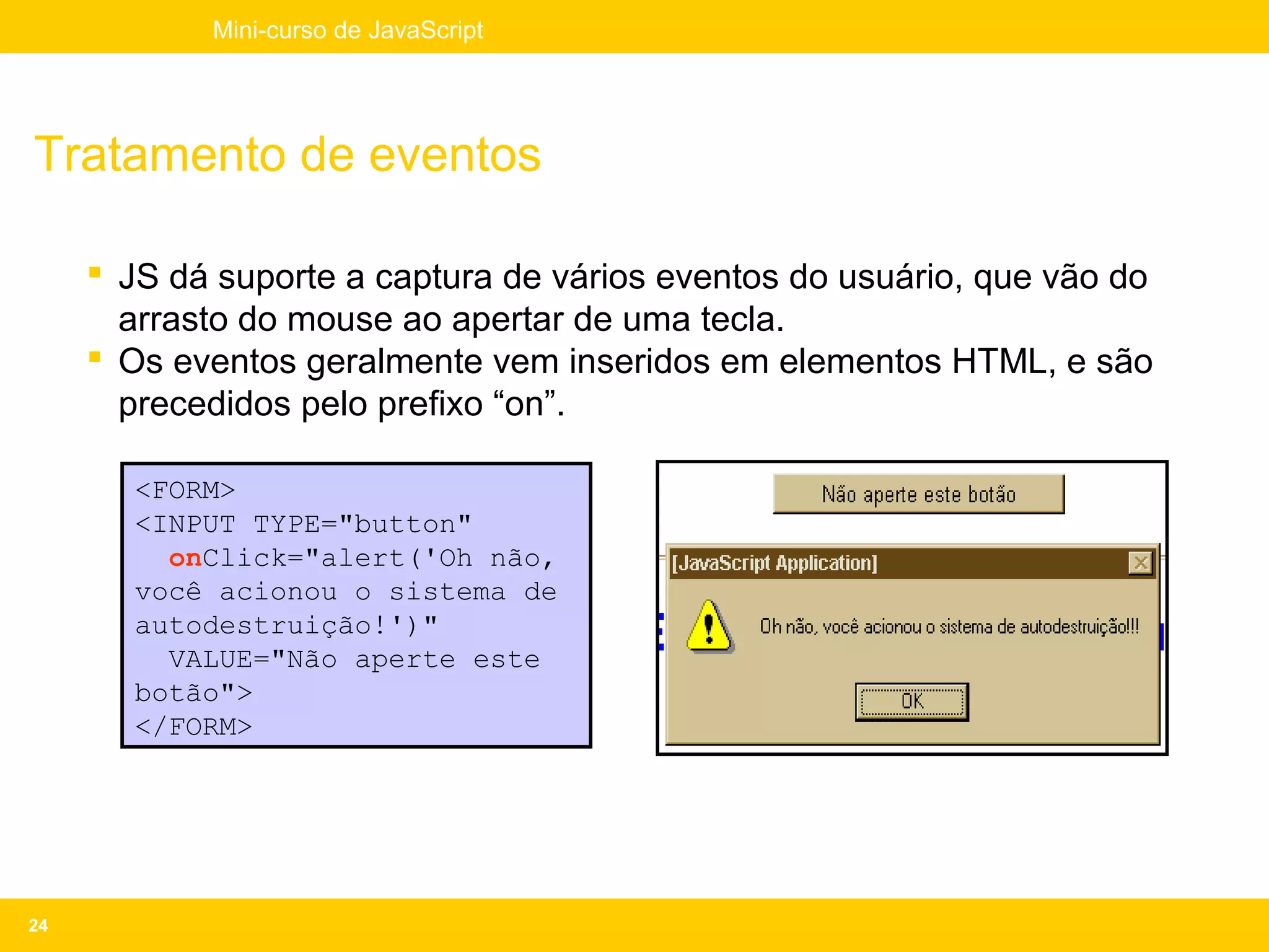 Mini-curso de JavaScript




Tratamento de eventos

      JS dá suporte a captura de vários eventos do usuário, que vão do
       arrasto do mouse ao apertar de uma tecla.
      Os eventos geralmente vem inseridos em elementos HTML, e são
       precedidos pelo prefixo “on”.

       <FORM>
       <INPUT TYPE="button"
         onClick="alert('Oh não,
       você acionou o sistema de
       autodestruição!')"
         VALUE="Não aperte este
       botão">
       </FORM>




24
 