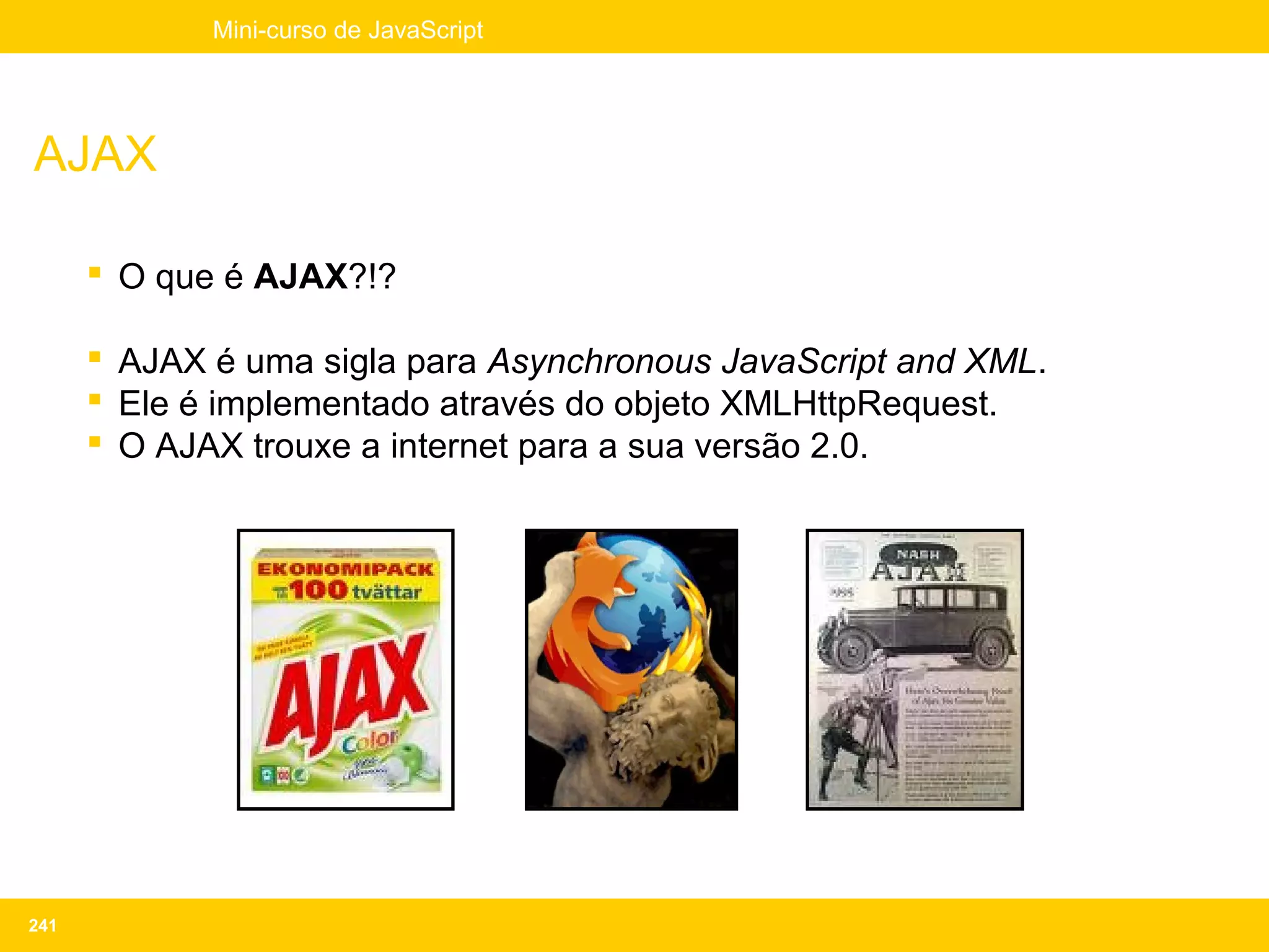 Mini-curso de JavaScript




AJAX

       O que é AJAX?!?

       AJAX é uma sigla para Asynchronous JavaScript and XML.
       Ele é implementado através do objeto XMLHttpRequest.
       O AJAX trouxe a internet para a sua versão 2.0.




241
 