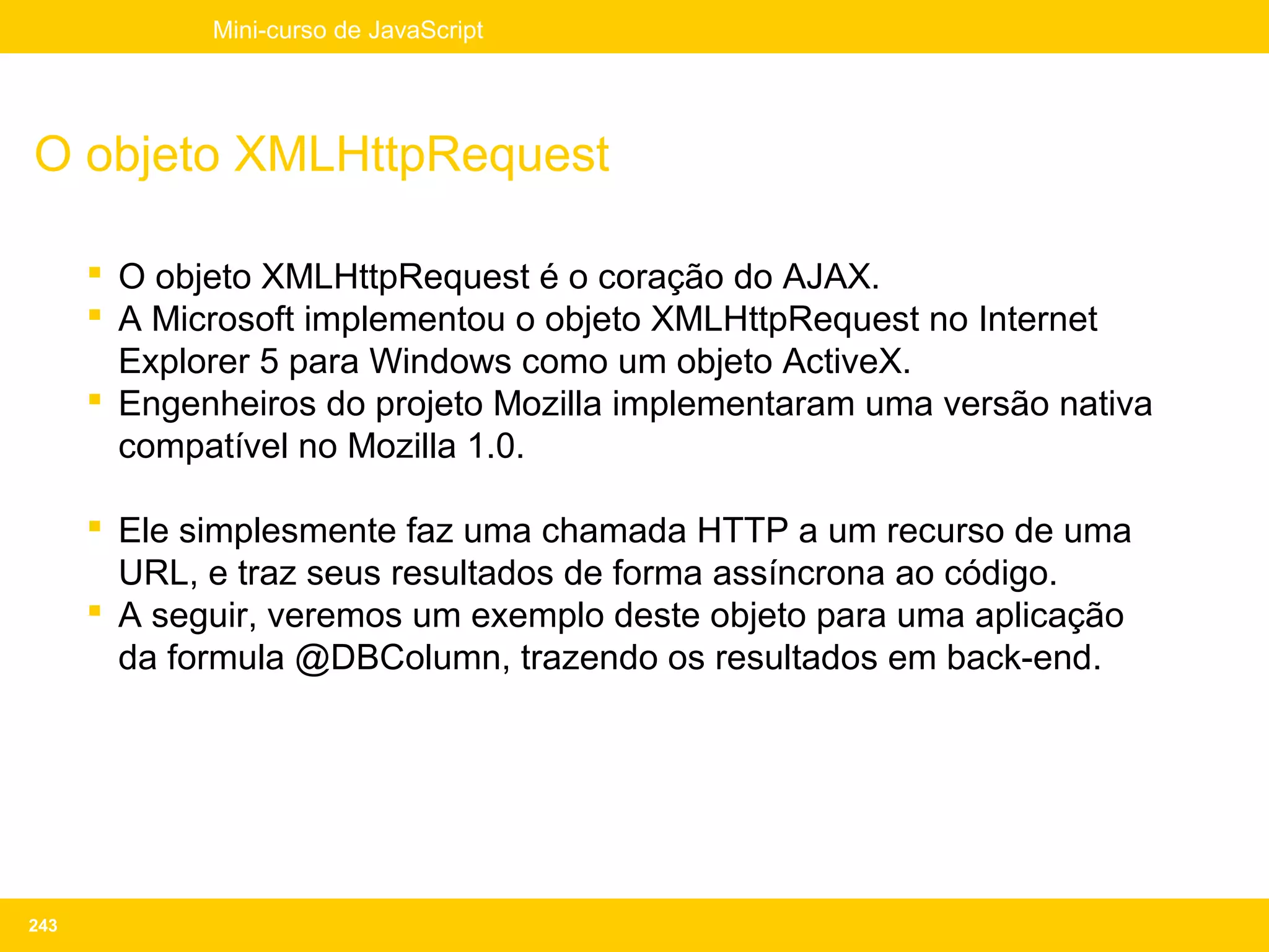 Mini-curso de JavaScript




O objeto XMLHttpRequest

       O objeto XMLHttpRequest é o coração do AJAX.
       A Microsoft implementou o objeto XMLHttpRequest no Internet
        Explorer 5 para Windows como um objeto ActiveX.
       Engenheiros do projeto Mozilla implementaram uma versão nativa
        compatível no Mozilla 1.0.

       Ele simplesmente faz uma chamada HTTP a um recurso de uma
        URL, e traz seus resultados de forma assíncrona ao código.
       A seguir, veremos um exemplo deste objeto para uma aplicação
        da formula @DBColumn, trazendo os resultados em back-end.




243
 