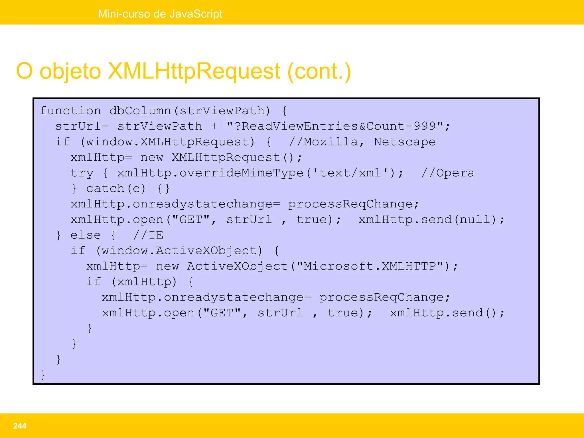 Mini-curso de JavaScript




O objeto XMLHttpRequest (cont.)
      function dbColumn(strViewPath) {
        strUrl= strViewPath + "?ReadViewEntries&Count=999";
        if (window.XMLHttpRequest) { //Mozilla, Netscape
          xmlHttp= new XMLHttpRequest();
          try { xmlHttp.overrideMimeType('text/xml'); //Opera
          } catch(e) {}
          xmlHttp.onreadystatechange= processReqChange;
          xmlHttp.open("GET", strUrl , true); xmlHttp.send(null);
        } else { //IE
          if (window.ActiveXObject) {
            xmlHttp= new ActiveXObject("Microsoft.XMLHTTP");
            if (xmlHttp) {
              xmlHttp.onreadystatechange= processReqChange;
              xmlHttp.open("GET", strUrl , true); xmlHttp.send();
            }
          }
        }
      }


244
 