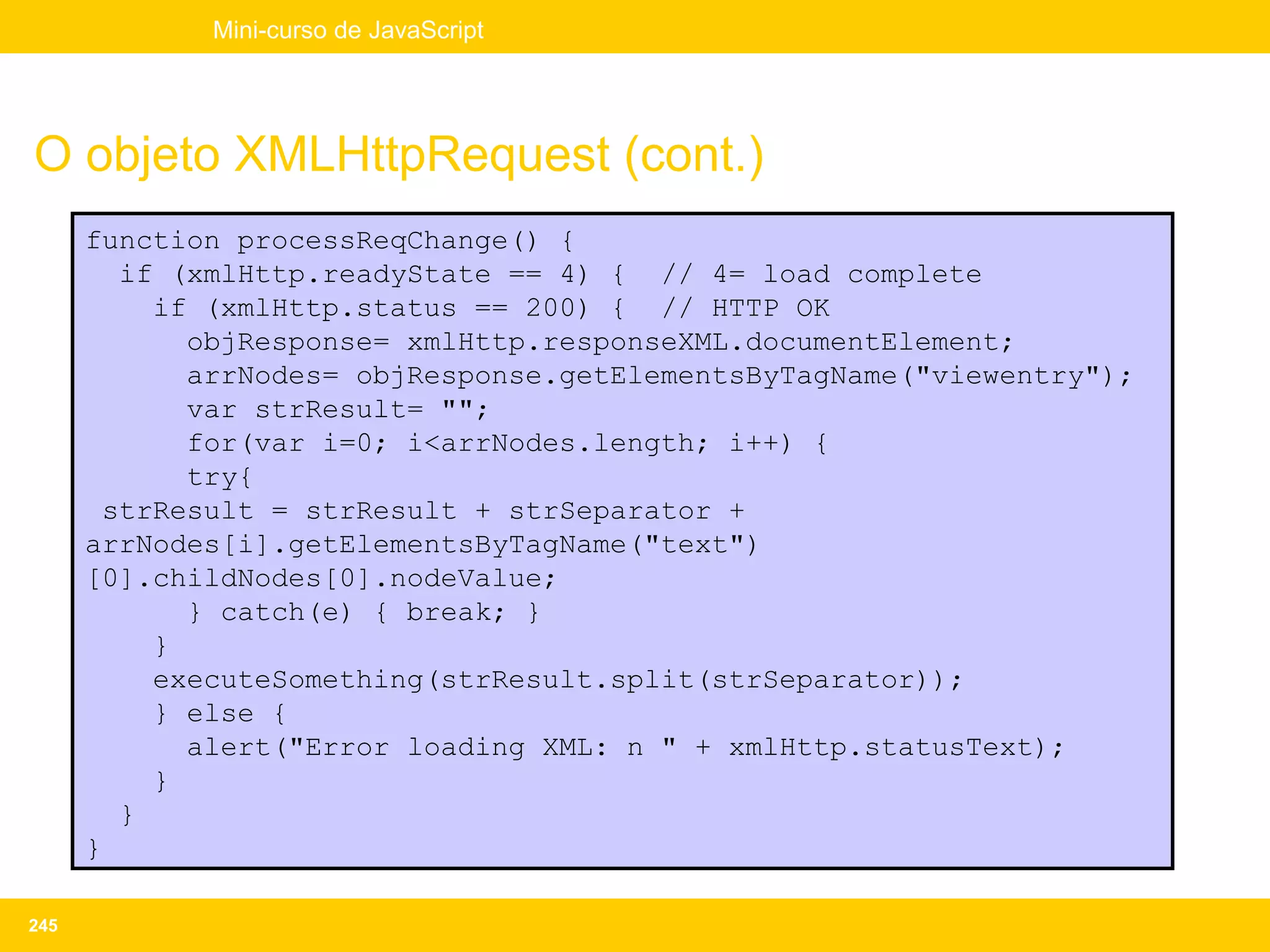 Mini-curso de JavaScript




O objeto XMLHttpRequest (cont.)
      function processReqChange() {
        if (xmlHttp.readyState == 4) { // 4= load complete
          if (xmlHttp.status == 200) { // HTTP OK
            objResponse= xmlHttp.responseXML.documentElement;
            arrNodes= objResponse.getElementsByTagName("viewentry");
            var strResult= "";
            for(var i=0; i<arrNodes.length; i++) {
            try{
       strResult = strResult + strSeparator +
      arrNodes[i].getElementsByTagName("text")
      [0].childNodes[0].nodeValue;
            } catch(e) { break; }
          }
          executeSomething(strResult.split(strSeparator));
          } else {
            alert("Error loading XML: n " + xmlHttp.statusText);
          }
        }
      }

245
 