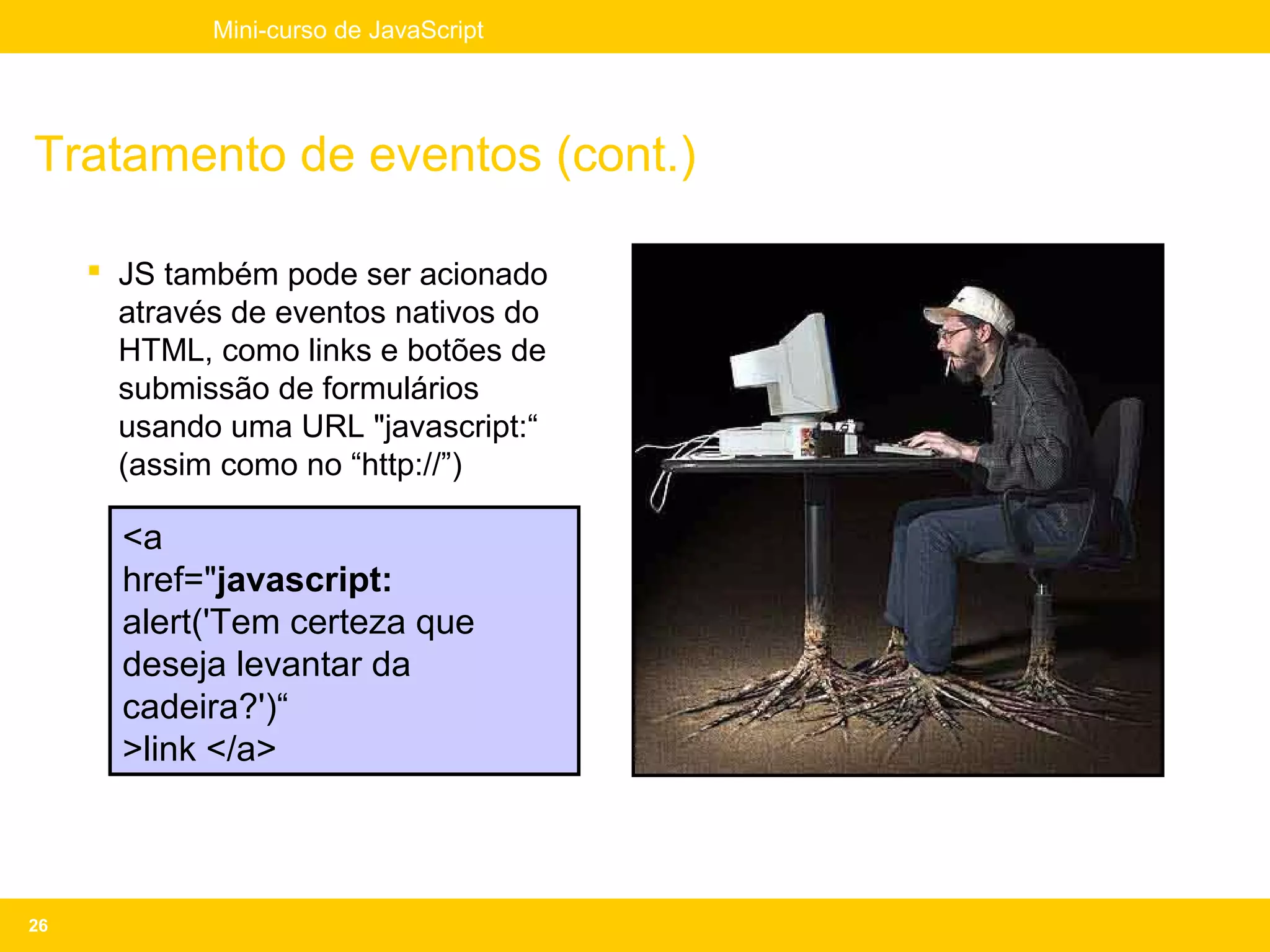 Mini-curso de JavaScript




Tratamento de eventos (cont.)

      JS também pode ser acionado
       através de eventos nativos do
       HTML, como links e botões de
       submissão de formulários
       usando uma URL "javascript:“
       (assim como no “http://”)

       <a
       href="javascript:
       alert('Tem certeza que
       deseja levantar da
       cadeira?')“
       >link </a>



26
 