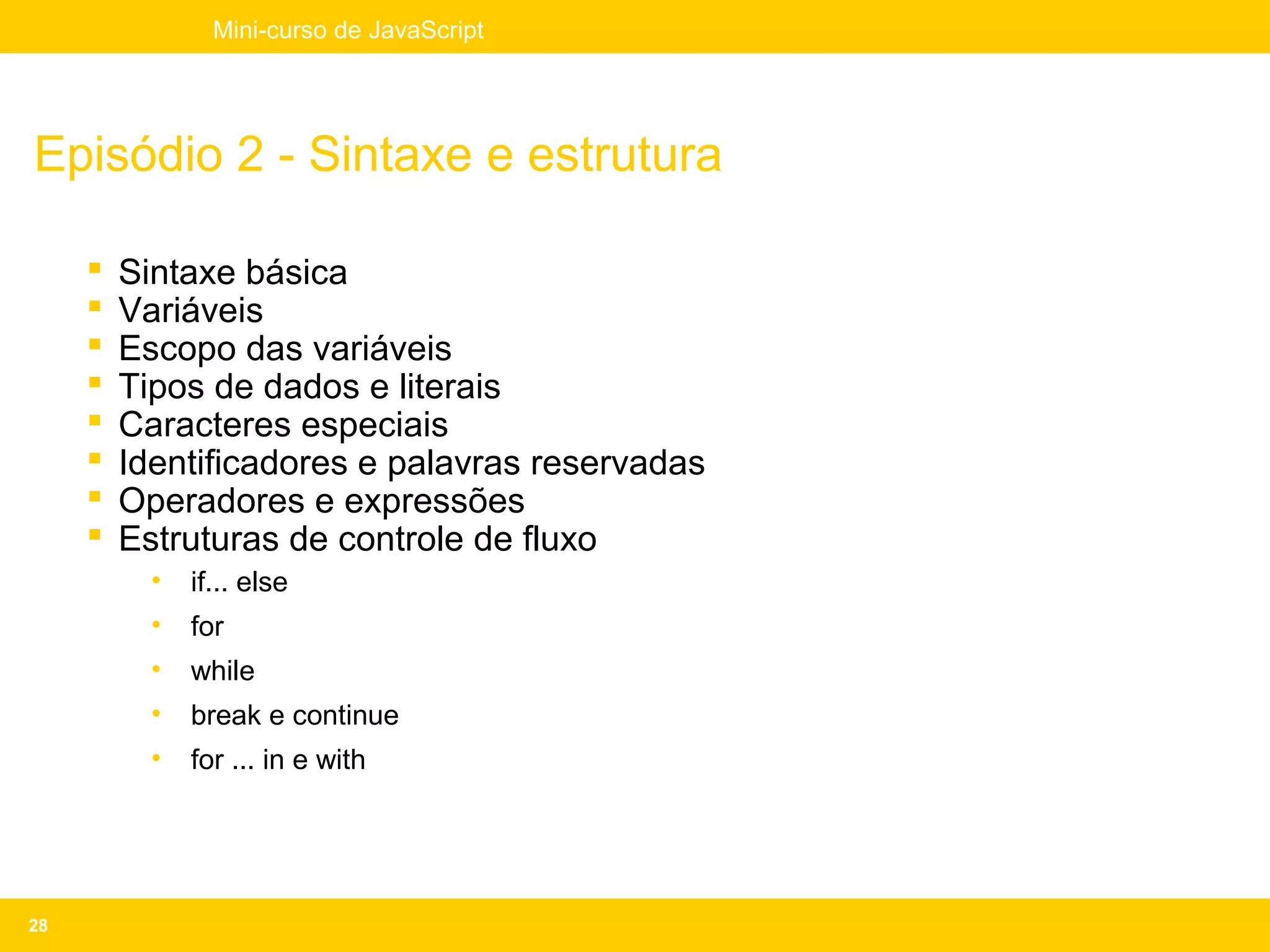Mini-curso de JavaScript




Episódio 2 - Sintaxe e estrutura

        Sintaxe básica
        Variáveis
        Escopo das variáveis
        Tipos de dados e literais
        Caracteres especiais
        Identificadores e palavras reservadas
        Operadores e expressões
        Estruturas de controle de fluxo
           •   if... else
           •   for
           •   while
           •   break e continue
           •   for ... in e with




28
 