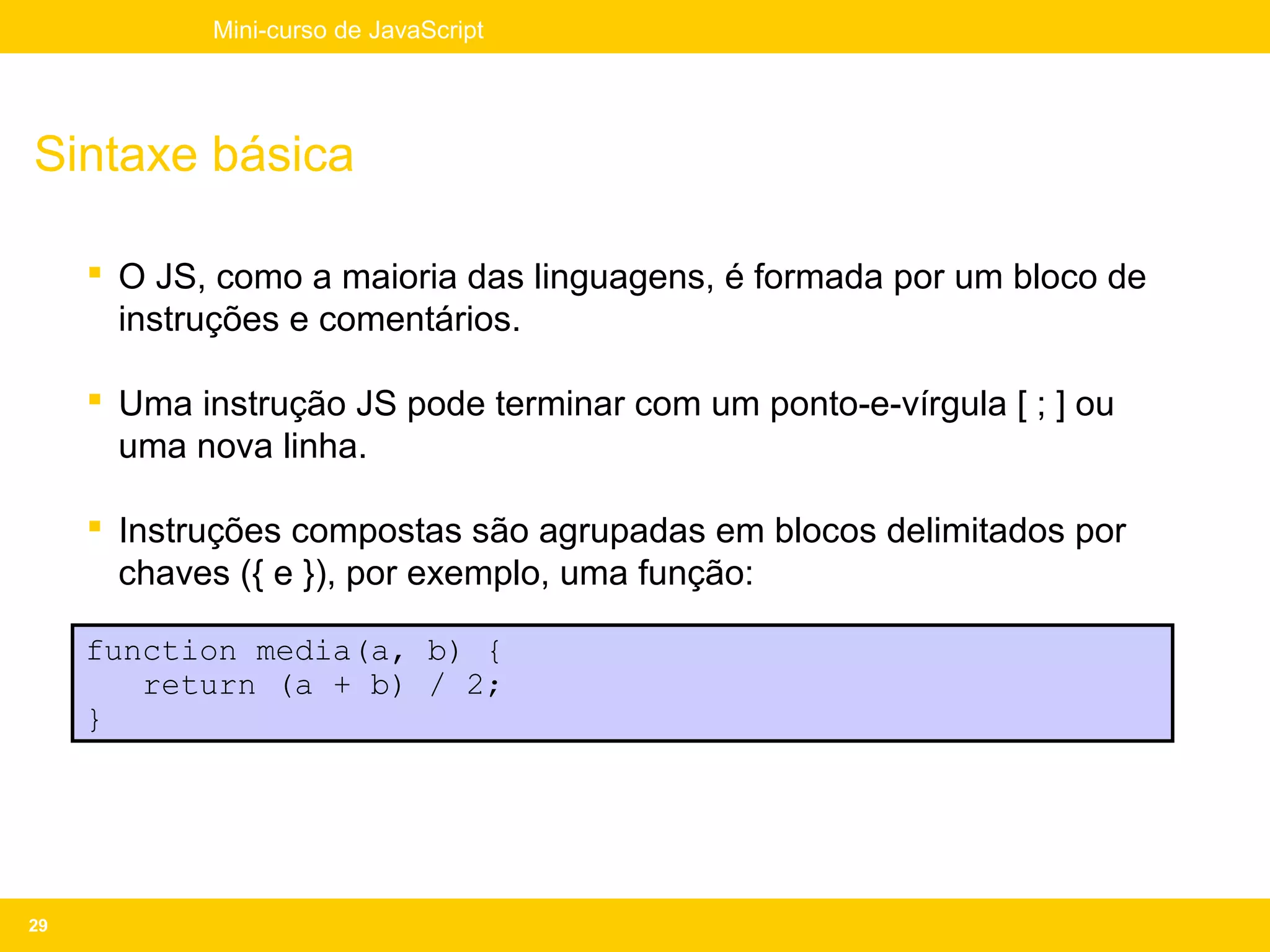 Mini-curso de JavaScript




Sintaxe básica

      O JS, como a maioria das linguagens, é formada por um bloco de
       instruções e comentários.

      Uma instrução JS pode terminar com um ponto-e-vírgula [ ; ] ou
       uma nova linha.

      Instruções compostas são agrupadas em blocos delimitados por
       chaves ({ e }), por exemplo, uma função:

     function media(a, b) {
        return (a + b) / 2;
     }




29
 