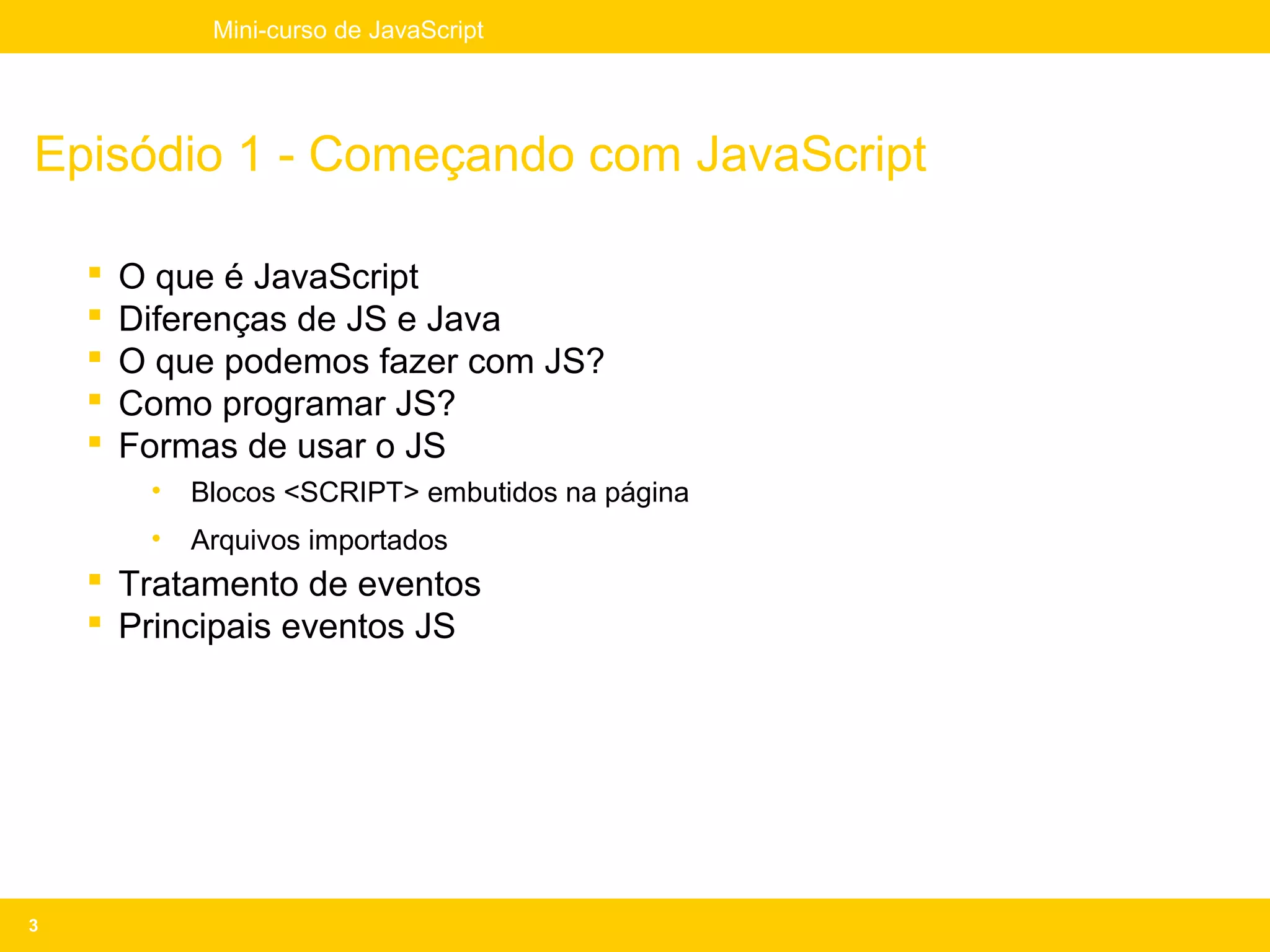 Mini-curso de JavaScript




Episódio 1 - Começando com JavaScript

       O que é JavaScript
       Diferenças de JS e Java
       O que podemos fazer com JS?
       Como programar JS?
       Formas de usar o JS
         •   Blocos <SCRIPT> embutidos na página
         •   Arquivos importados
     Tratamento de eventos
     Principais eventos JS




3
 