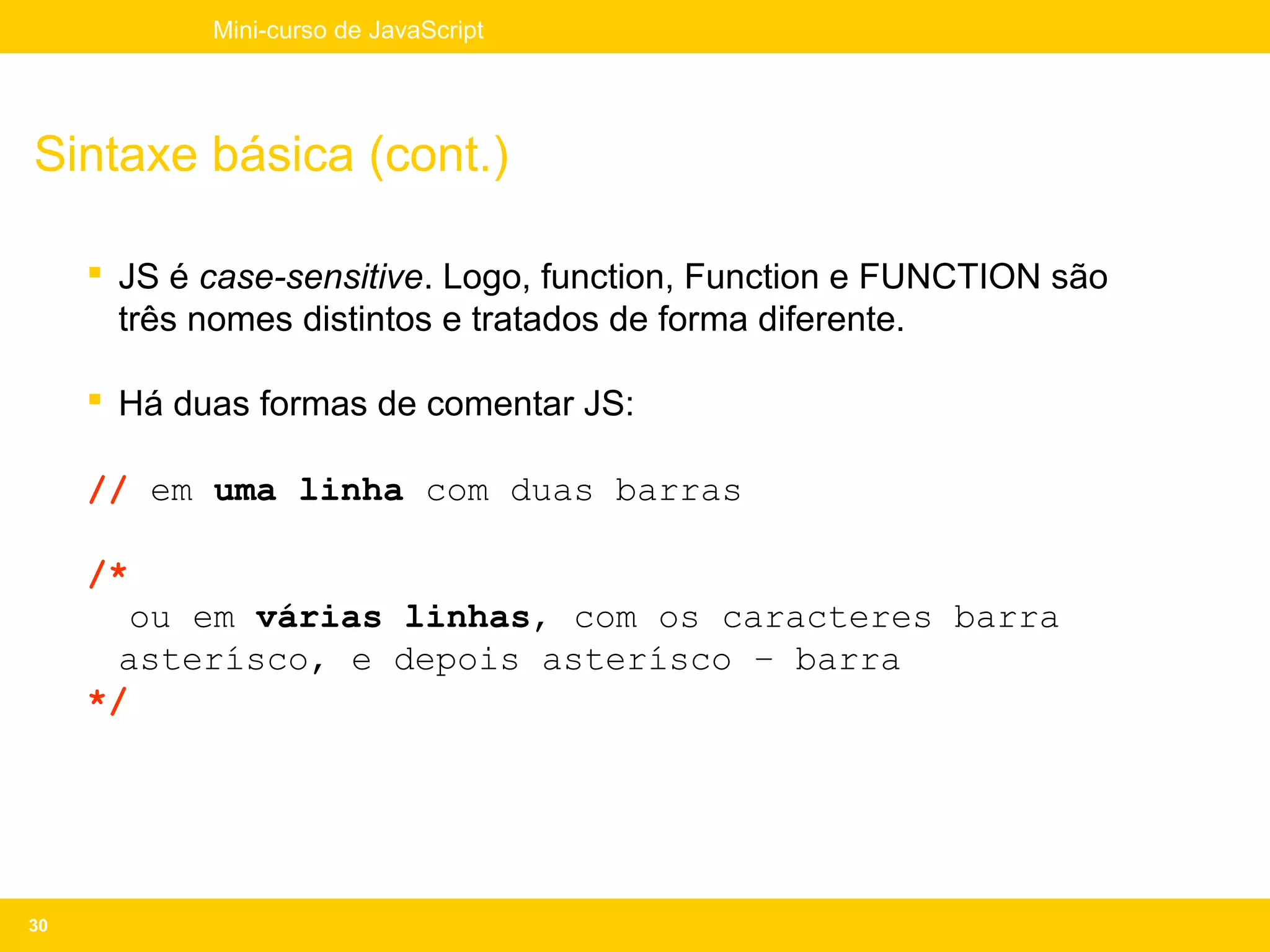 Mini-curso de JavaScript




Sintaxe básica (cont.)

      JS é case-sensitive. Logo, function, Function e FUNCTION são
       três nomes distintos e tratados de forma diferente.

      Há duas formas de comentar JS:

     // em uma linha com duas barras

     /*
        ou em várias linhas, com os caracteres barra
      asterísco, e depois asterísco – barra
     */




30
 