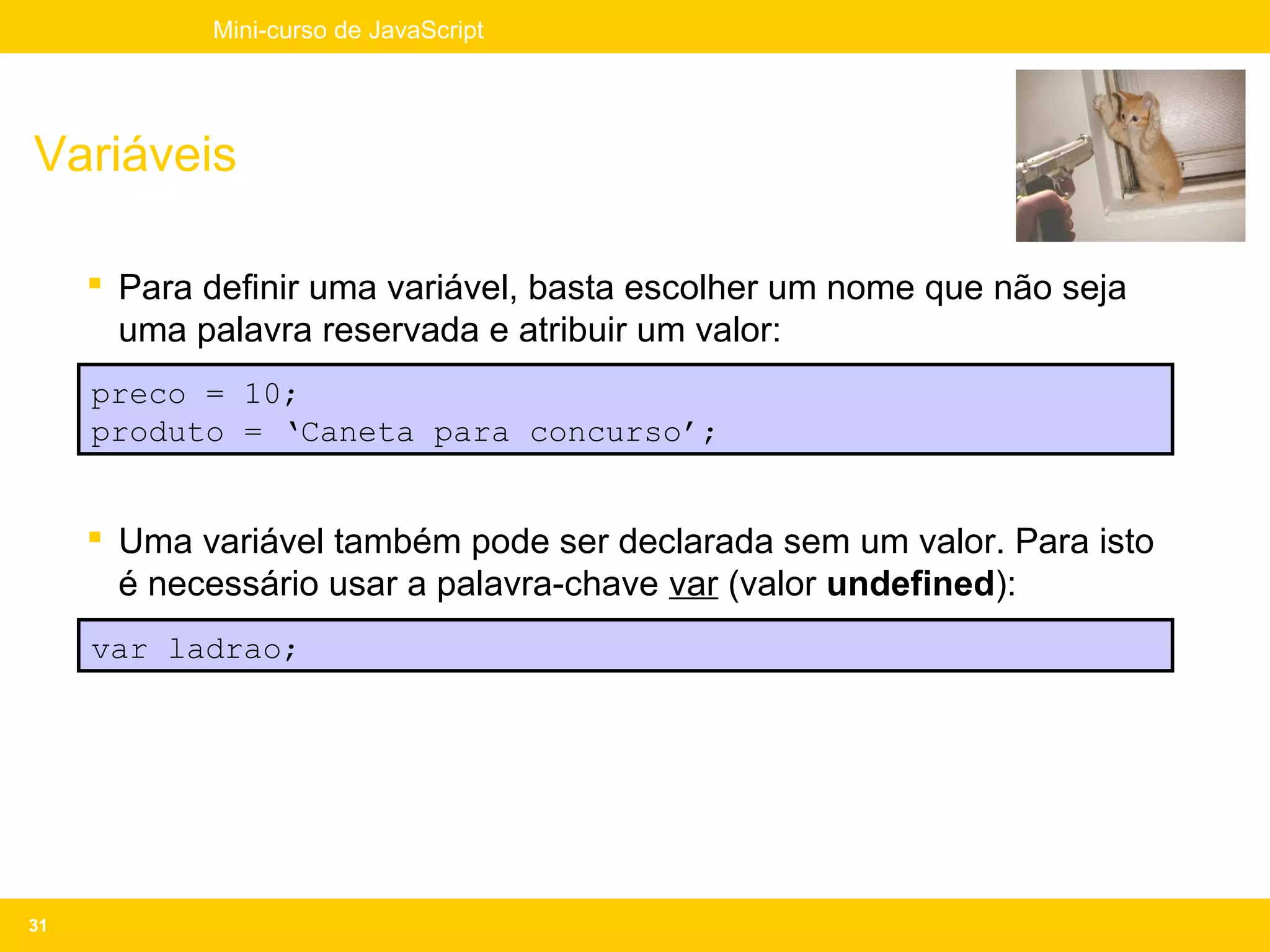Mini-curso de JavaScript




Variáveis

      Para definir uma variável, basta escolher um nome que não seja
       uma palavra reservada e atribuir um valor:
     preco = 10;
     produto = ‘Caneta para concurso’;


      Uma variável também pode ser declarada sem um valor. Para isto
       é necessário usar a palavra-chave var (valor undefined):
     var ladrao;




31
 