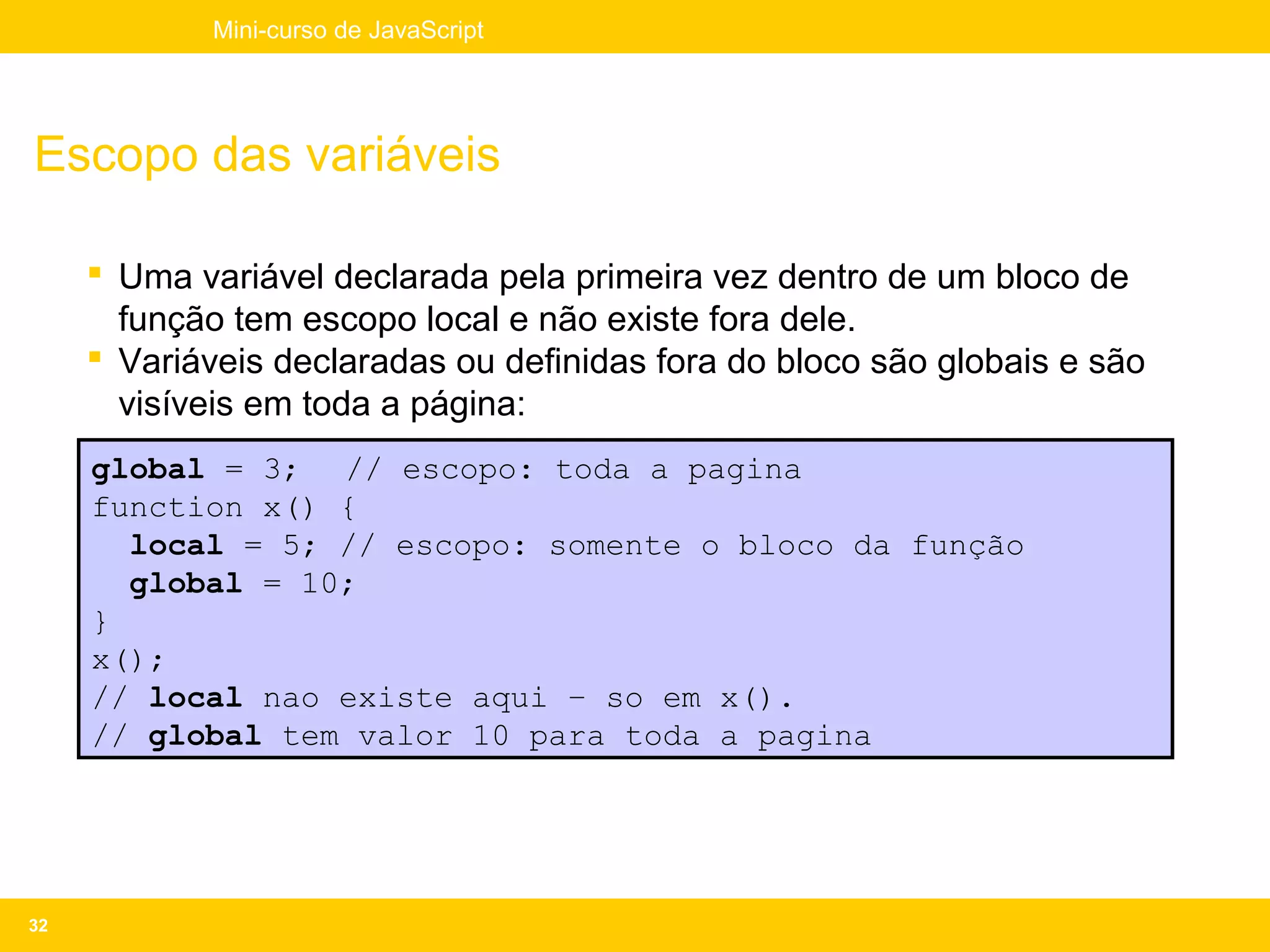Mini-curso de JavaScript




Escopo das variáveis

      Uma variável declarada pela primeira vez dentro de um bloco de
       função tem escopo local e não existe fora dele.
      Variáveis declaradas ou definidas fora do bloco são globais e são
       visíveis em toda a página:
     global = 3; // escopo: toda a pagina
     function x() {
       local = 5; // escopo: somente o bloco da função
       global = 10;
     }
     x();
     // local nao existe aqui – so em x().
     // global tem valor 10 para toda a pagina




32
 