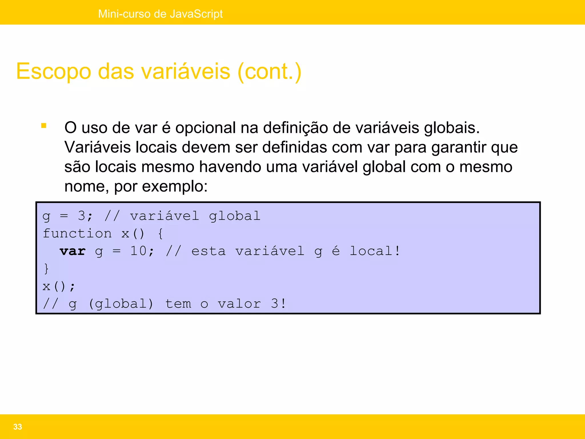 Mini-curso de JavaScript




Escopo das variáveis (cont.)

        O uso de var é opcional na definição de variáveis globais.
         Variáveis locais devem ser definidas com var para garantir que
         são locais mesmo havendo uma variável global com o mesmo
         nome, por exemplo:
     g = 3; // variável global
     function x() {
       var g = 10; // esta variável g é local!
     }
     x();
     // g (global) tem o valor 3!




33
 