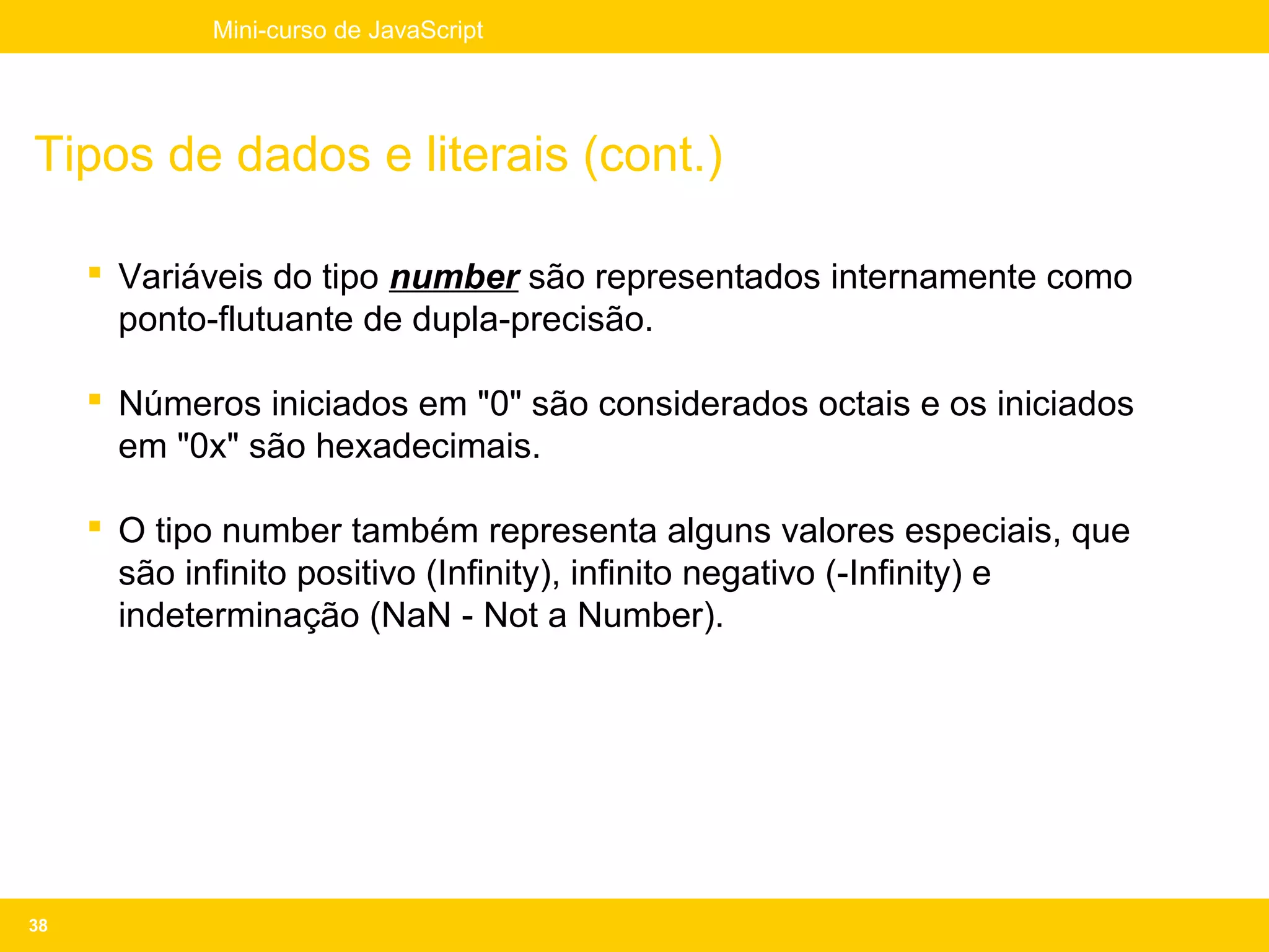 Mini-curso de JavaScript




Tipos de dados e literais (cont.)

      Variáveis do tipo number são representados internamente como
       ponto-flutuante de dupla-precisão.

      Números iniciados em "0" são considerados octais e os iniciados
       em "0x" são hexadecimais.

      O tipo number também representa alguns valores especiais, que
       são infinito positivo (Infinity), infinito negativo (-Infinity) e
       indeterminação (NaN - Not a Number).




38
 