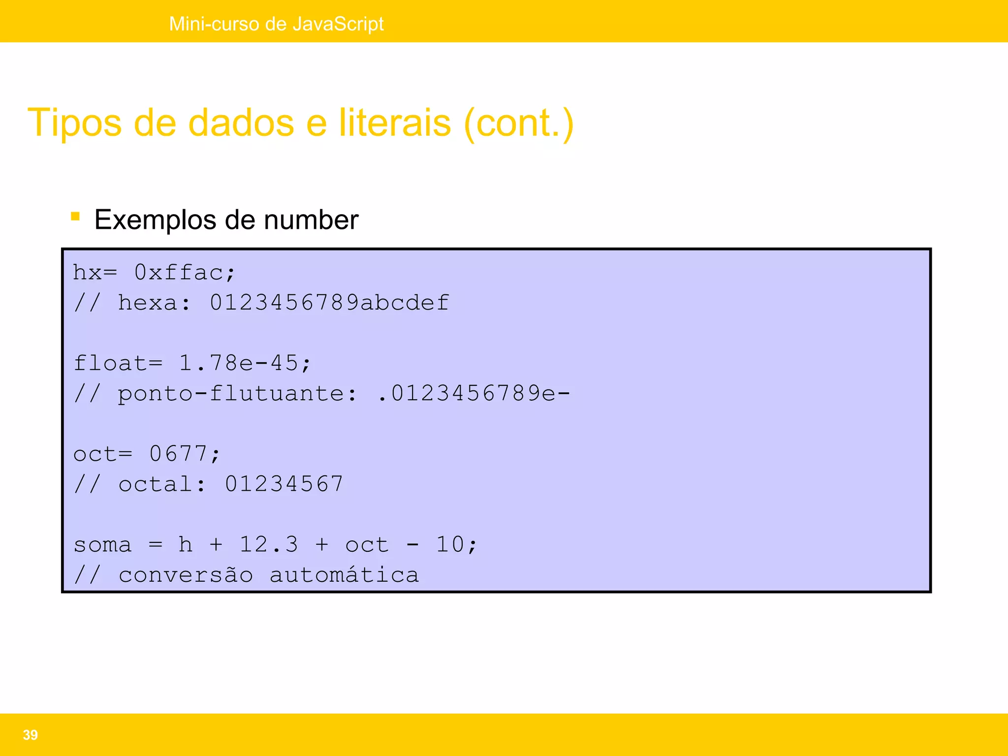 Mini-curso de JavaScript




Tipos de dados e literais (cont.)

      Exemplos de number
     hx= 0xffac;
     // hexa: 0123456789abcdef

     float= 1.78e-45;
     // ponto-flutuante: .0123456789e-

     oct= 0677;
     // octal: 01234567

     soma = h + 12.3 + oct - 10;
     // conversão automática




39
 