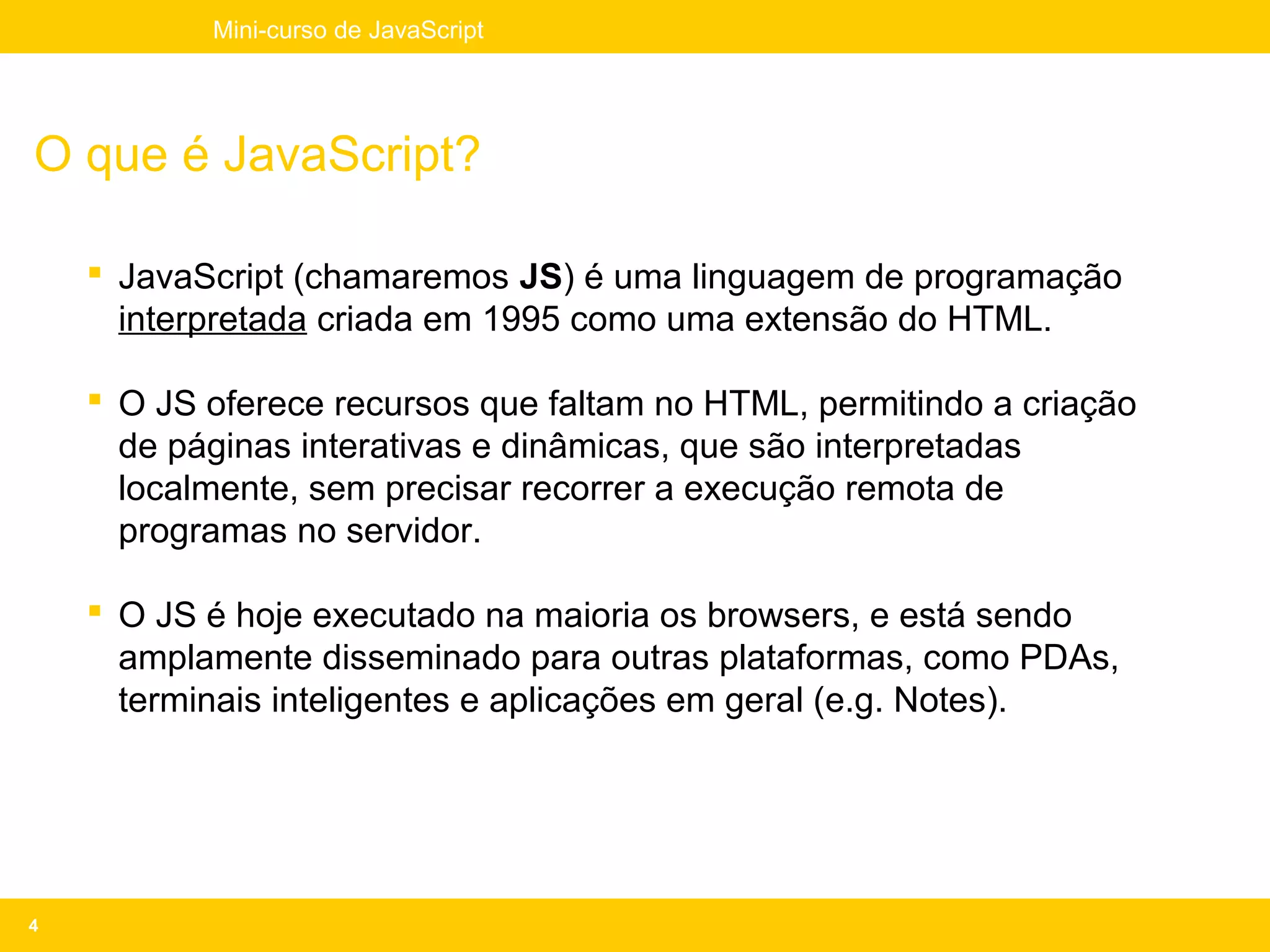 Mini-curso de JavaScript




O que é JavaScript?

     JavaScript (chamaremos JS) é uma linguagem de programação
      interpretada criada em 1995 como uma extensão do HTML.

     O JS oferece recursos que faltam no HTML, permitindo a criação
      de páginas interativas e dinâmicas, que são interpretadas
      localmente, sem precisar recorrer a execução remota de
      programas no servidor.

     O JS é hoje executado na maioria os browsers, e está sendo
      amplamente disseminado para outras plataformas, como PDAs,
      terminais inteligentes e aplicações em geral (e.g. Notes).




4
 