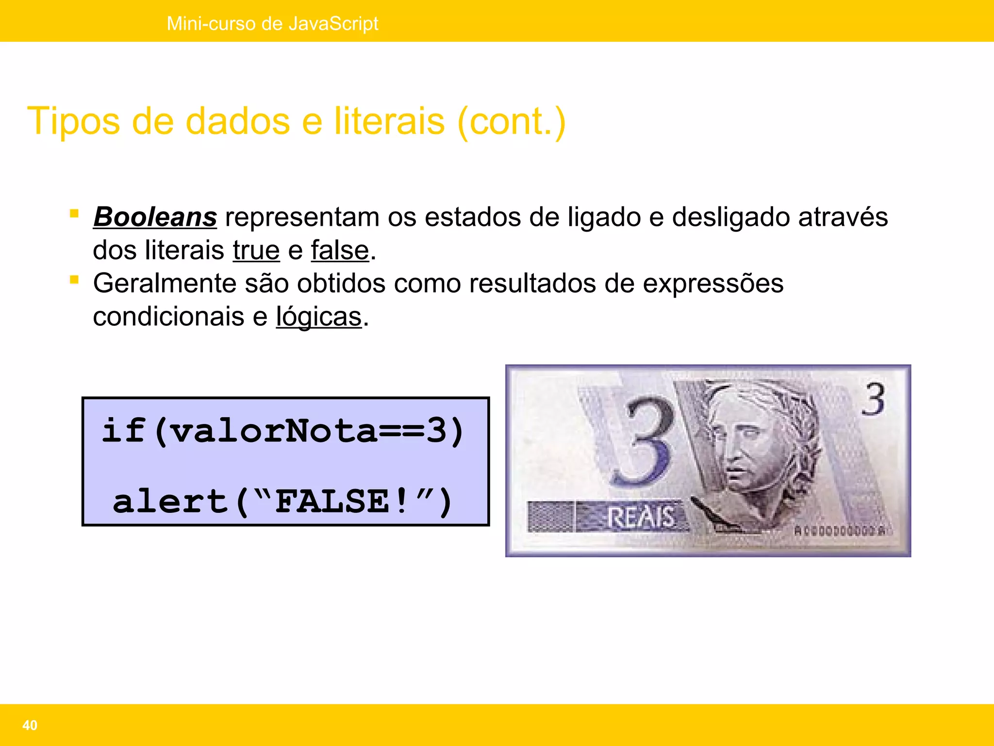 Mini-curso de JavaScript




Tipos de dados e literais (cont.)

      Booleans representam os estados de ligado e desligado através
       dos literais true e false.
      Geralmente são obtidos como resultados de expressões
       condicionais e lógicas.



       if(valorNota==3)
        alert(“FALSE!”)




40
 
