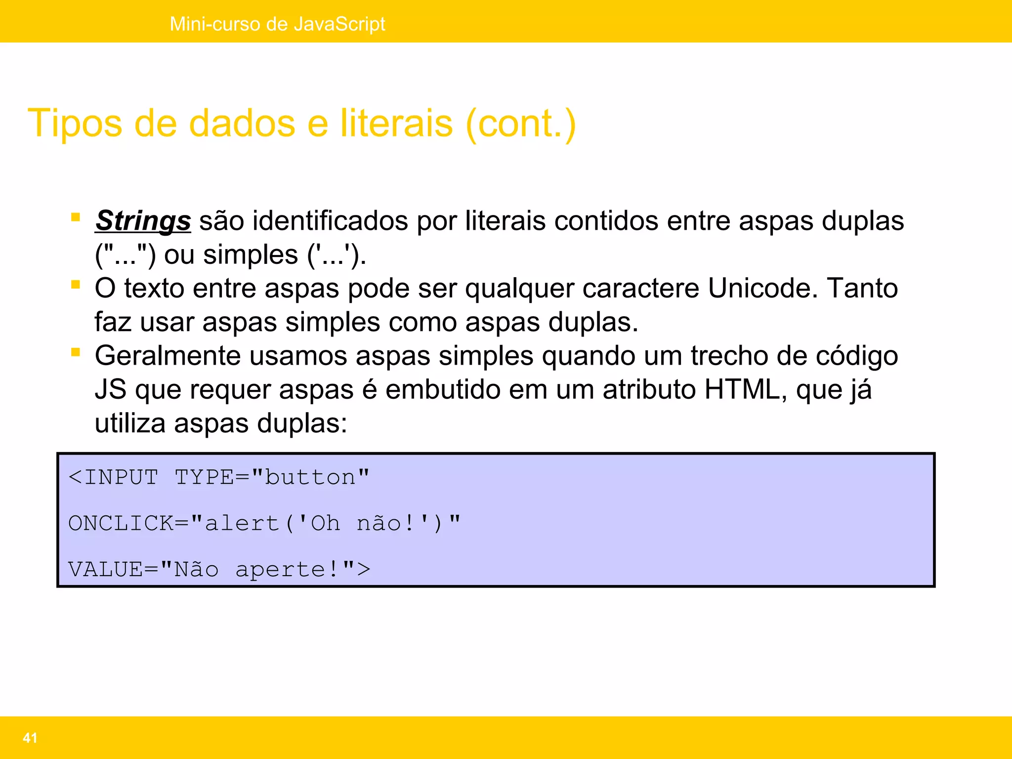 Mini-curso de JavaScript




Tipos de dados e literais (cont.)

      Strings são identificados por literais contidos entre aspas duplas
       ("...") ou simples ('...').
      O texto entre aspas pode ser qualquer caractere Unicode. Tanto
       faz usar aspas simples como aspas duplas.
      Geralmente usamos aspas simples quando um trecho de código
       JS que requer aspas é embutido em um atributo HTML, que já
       utiliza aspas duplas:
     <INPUT TYPE="button"
     ONCLICK="alert('Oh não!')"
     VALUE="Não aperte!">




41
 