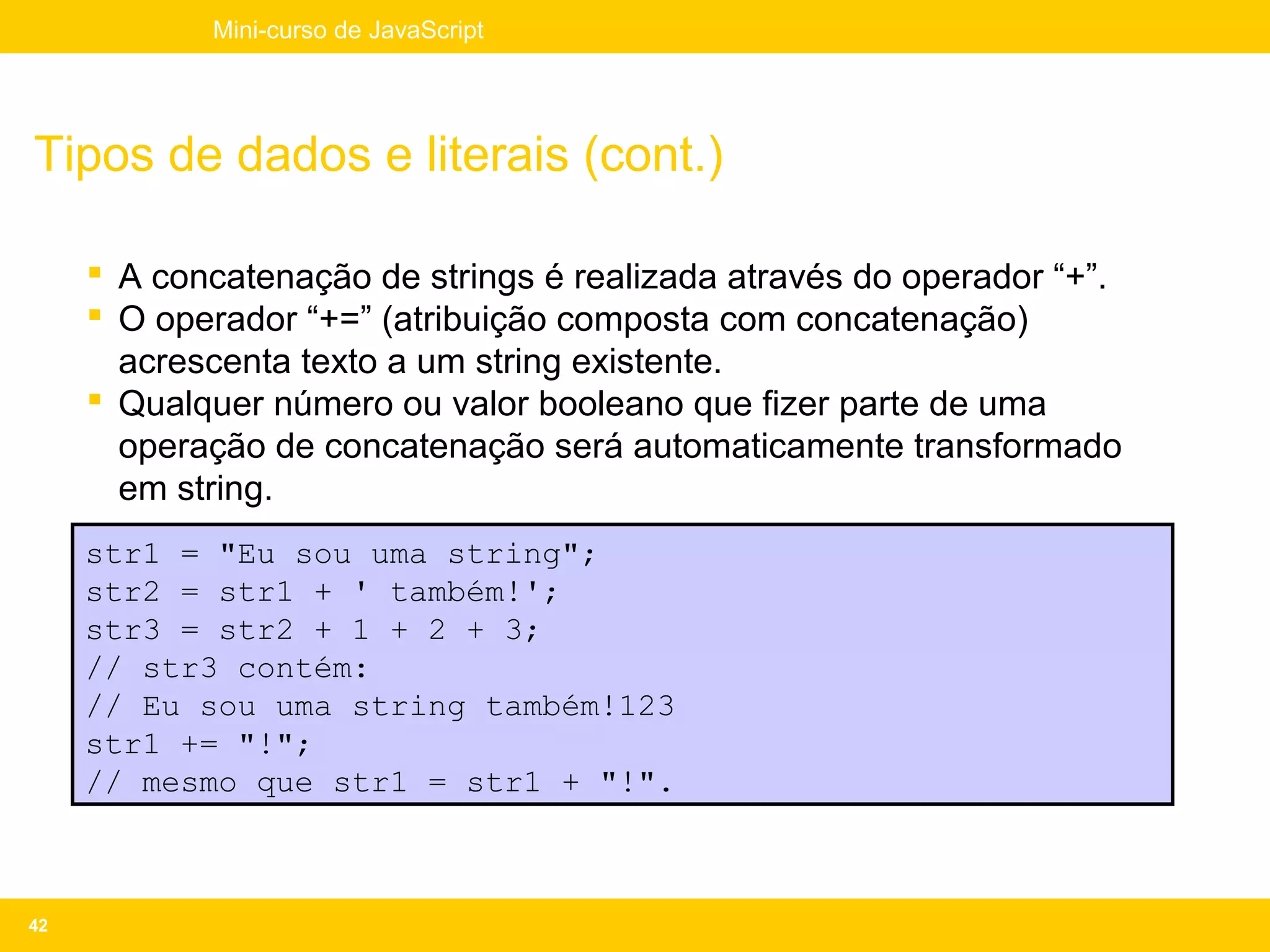 Mini-curso de JavaScript




Tipos de dados e literais (cont.)

      A concatenação de strings é realizada através do operador “+”.
      O operador “+=” (atribuição composta com concatenação)
       acrescenta texto a um string existente.
      Qualquer número ou valor booleano que fizer parte de uma
       operação de concatenação será automaticamente transformado
       em string.
     str1 = "Eu sou uma string";
     str2 = str1 + ' também!';
     str3 = str2 + 1 + 2 + 3;
     // str3 contém:
     // Eu sou uma string também!123
     str1 += "!";
     // mesmo que str1 = str1 + "!".



42
 