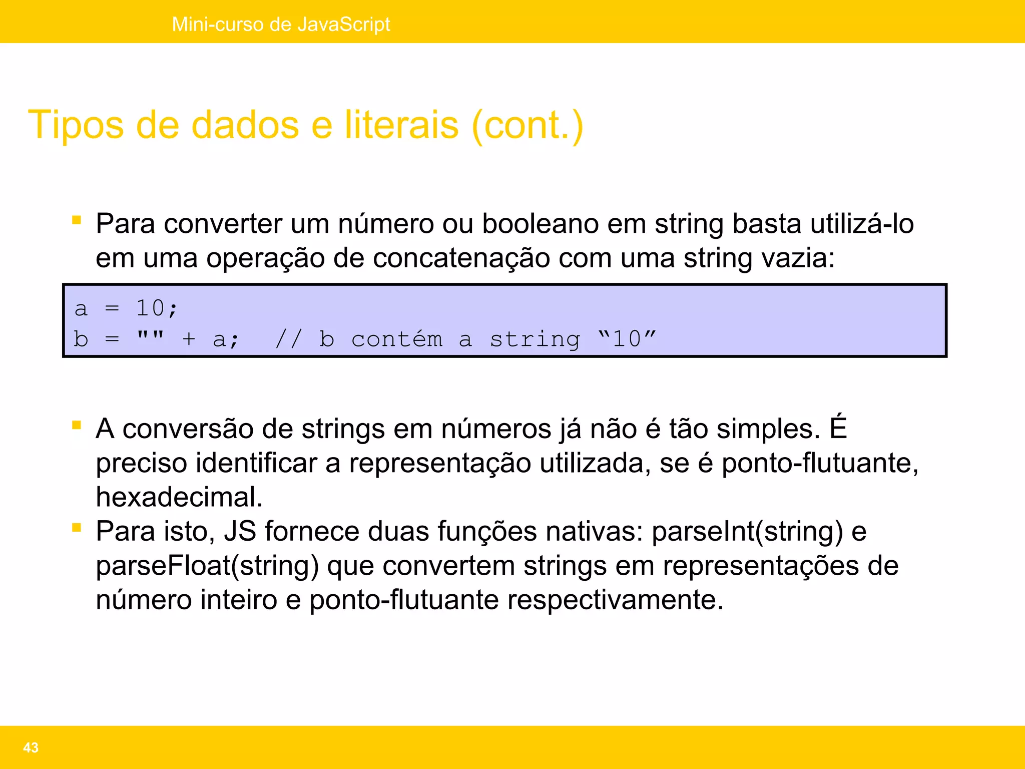 Mini-curso de JavaScript




Tipos de dados e literais (cont.)

      Para converter um número ou booleano em string basta utilizá-lo
       em uma operação de concatenação com uma string vazia:
     a = 10;
     b = "" + a;        // b contém a string “10”


      A conversão de strings em números já não é tão simples. É
       preciso identificar a representação utilizada, se é ponto-flutuante,
       hexadecimal.
      Para isto, JS fornece duas funções nativas: parseInt(string) e
       parseFloat(string) que convertem strings em representações de
       número inteiro e ponto-flutuante respectivamente.




43
 