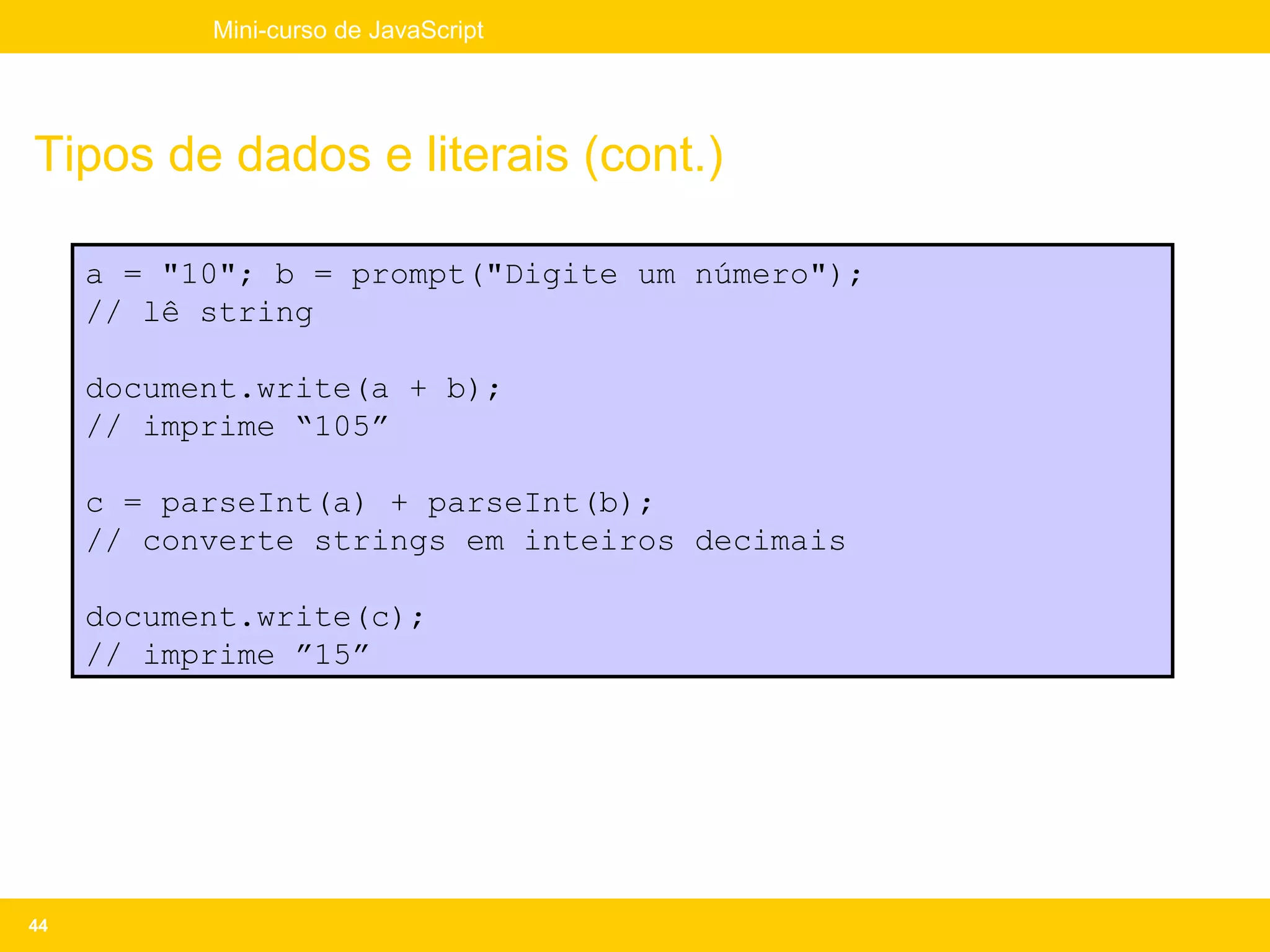 Mini-curso de JavaScript




Tipos de dados e literais (cont.)

     a = "10"; b = prompt("Digite um número");
     // lê string

     document.write(a + b);
     // imprime “105”

     c = parseInt(a) + parseInt(b);
     // converte strings em inteiros decimais

     document.write(c);
     // imprime ”15”




44
 