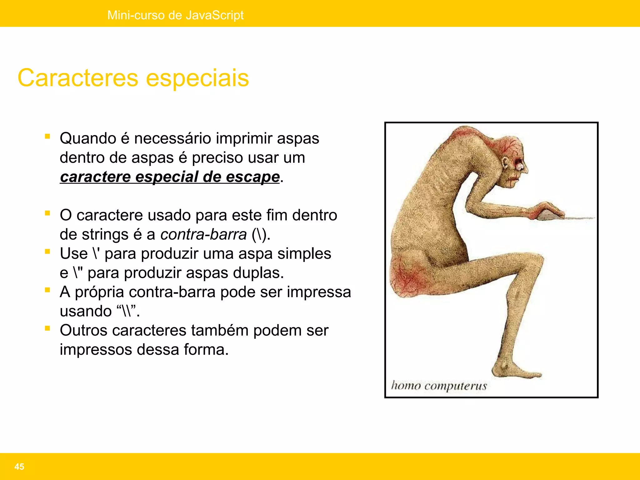 Mini-curso de JavaScript




Caracteres especiais

      Quando é necessário imprimir aspas
       dentro de aspas é preciso usar um
       caractere especial de escape.

      O caractere usado para este fim dentro
       de strings é a contra-barra ().
      Use ' para produzir uma aspa simples
       e " para produzir aspas duplas.
      A própria contra-barra pode ser impressa
       usando “”.
      Outros caracteres também podem ser
       impressos dessa forma.




45
 