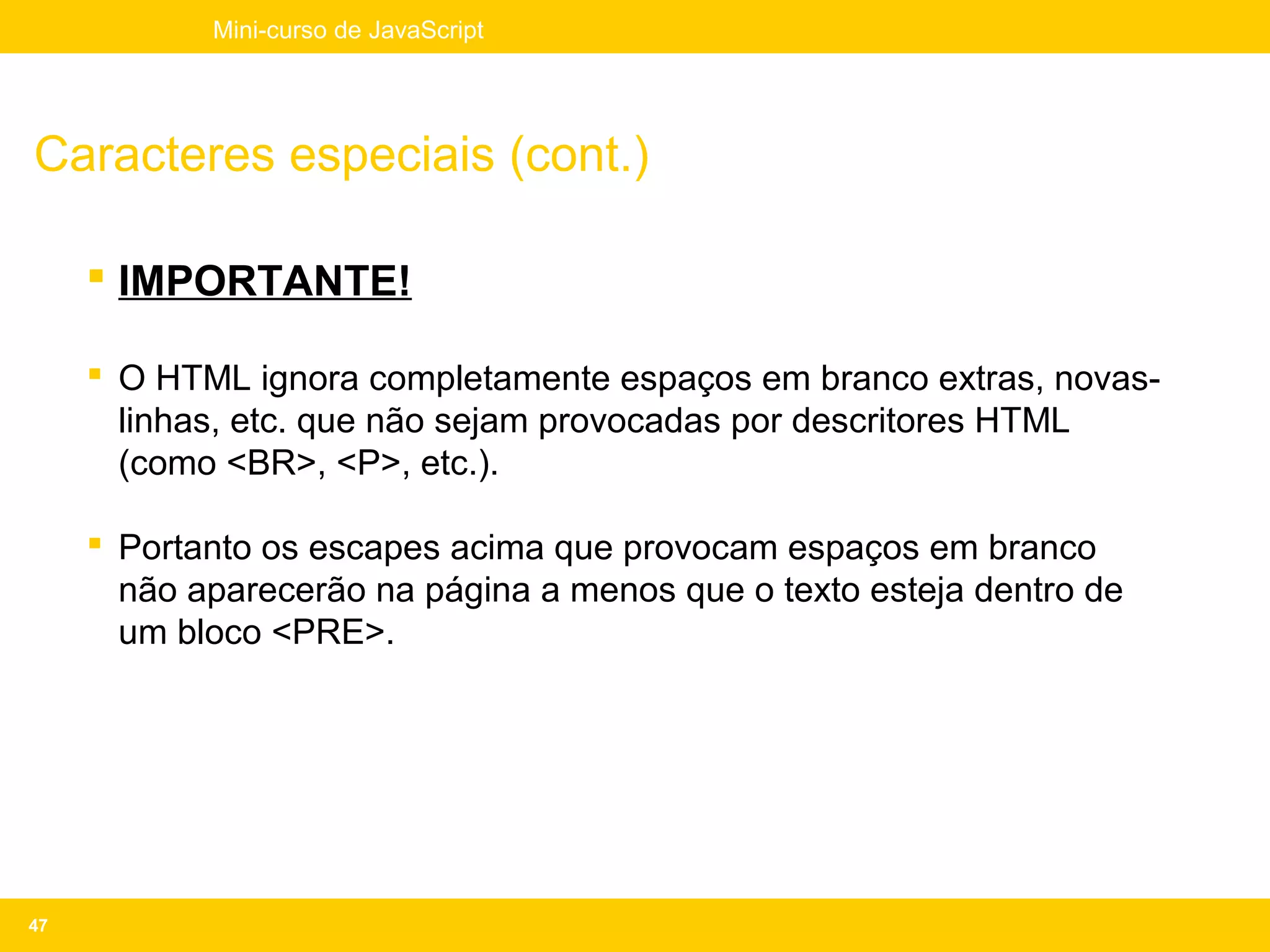 Mini-curso de JavaScript




Caracteres especiais (cont.)

      IMPORTANTE!

      O HTML ignora completamente espaços em branco extras, novas-
       linhas, etc. que não sejam provocadas por descritores HTML
       (como <BR>, <P>, etc.).

      Portanto os escapes acima que provocam espaços em branco
       não aparecerão na página a menos que o texto esteja dentro de
       um bloco <PRE>.




47
 