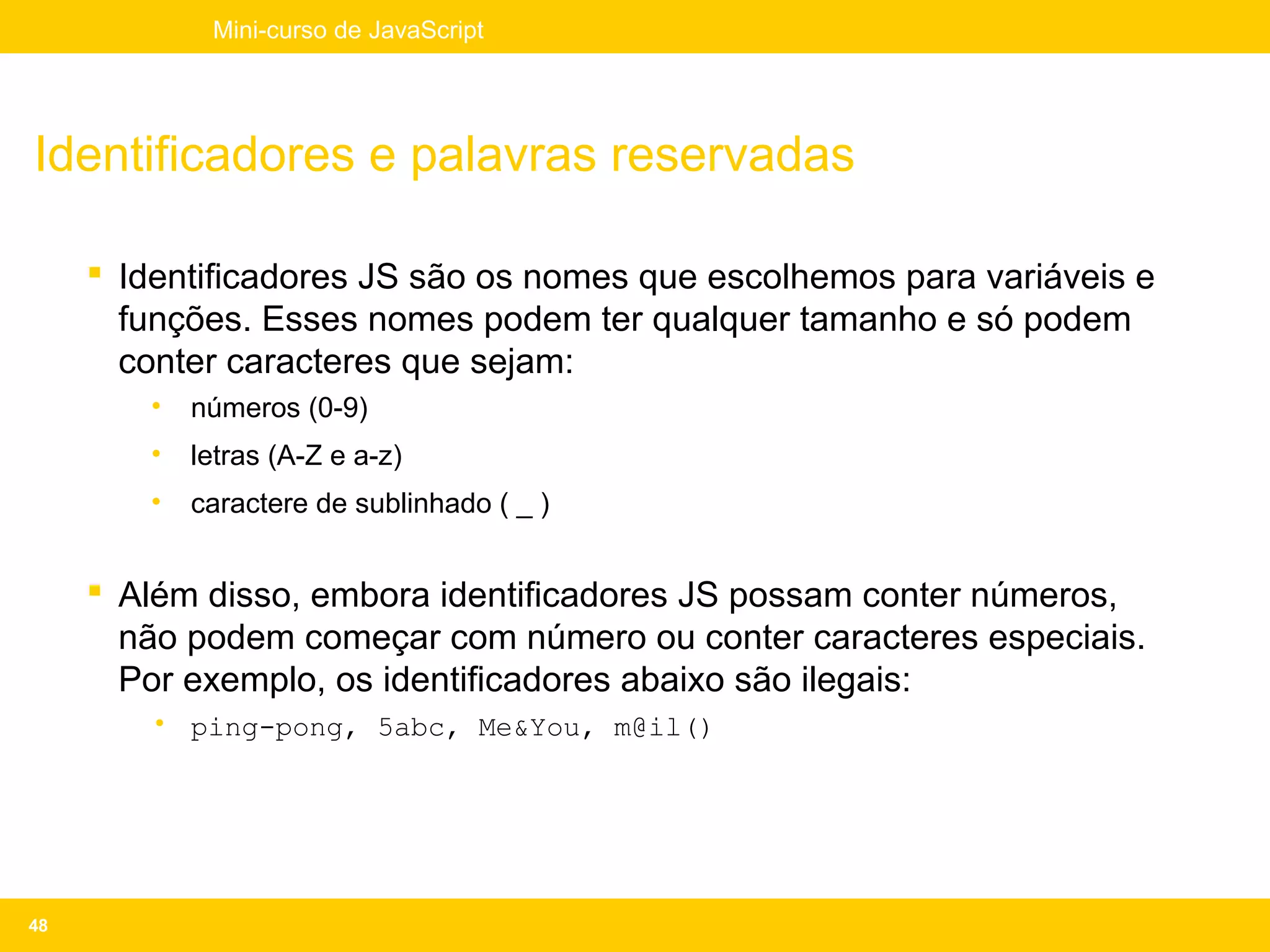 Mini-curso de JavaScript




Identificadores e palavras reservadas

      Identificadores JS são os nomes que escolhemos para variáveis e
       funções. Esses nomes podem ter qualquer tamanho e só podem
       conter caracteres que sejam:
        •   números (0-9)
        •   letras (A-Z e a-z)
        •   caractere de sublinhado ( _ )


      Além disso, embora identificadores JS possam conter números,
       não podem começar com número ou conter caracteres especiais.
       Por exemplo, os identificadores abaixo são ilegais:
        • ping-pong, 5abc, Me&You, m@il()




48
 
