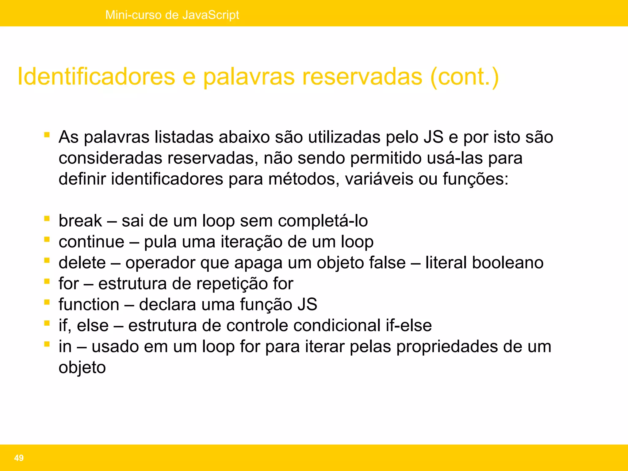 Mini-curso de JavaScript




Identificadores e palavras reservadas (cont.)

      As palavras listadas abaixo são utilizadas pelo JS e por isto são
       consideradas reservadas, não sendo permitido usá-las para
       definir identificadores para métodos, variáveis ou funções:

        break – sai de um loop sem completá-lo
        continue – pula uma iteração de um loop
        delete – operador que apaga um objeto false – literal booleano
        for – estrutura de repetição for
        function – declara uma função JS
        if, else – estrutura de controle condicional if-else
        in – usado em um loop for para iterar pelas propriedades de um
         objeto




49
 