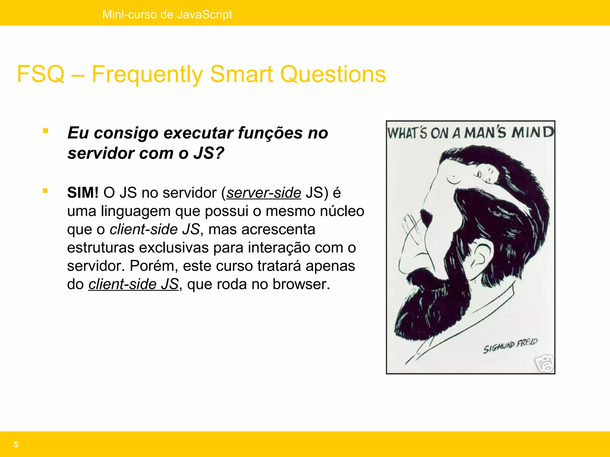 Mini-curso de JavaScript




FSQ – Frequently Smart Questions

       Eu consigo executar funções no
        servidor com o JS?

       SIM! O JS no servidor (server-side JS) é
        uma linguagem que possui o mesmo núcleo
        que o client-side JS, mas acrescenta
        estruturas exclusivas para interação com o
        servidor. Porém, este curso tratará apenas
        do client-side JS, que roda no browser.




5
 