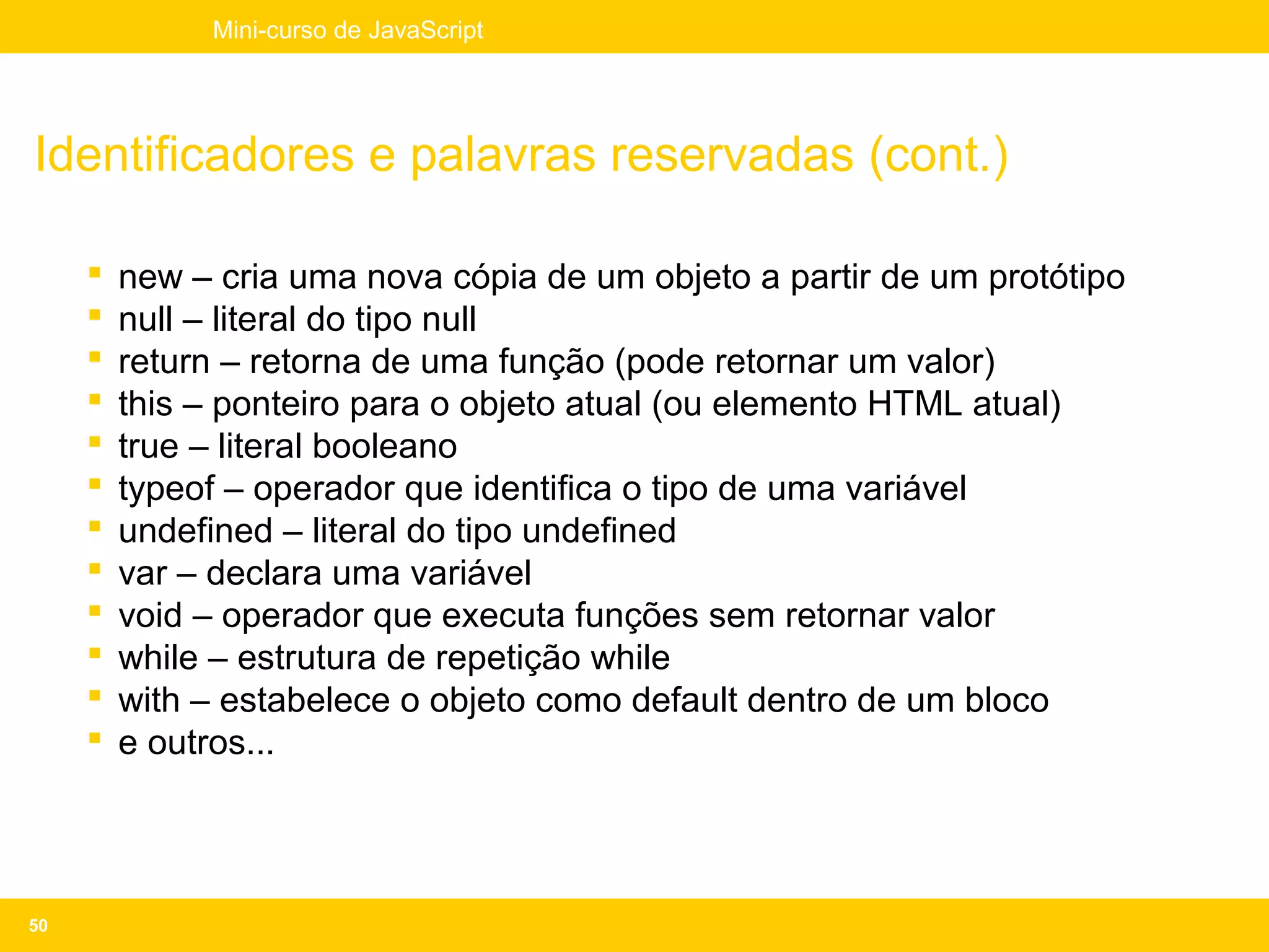 Mini-curso de JavaScript




Identificadores e palavras reservadas (cont.)

        new – cria uma nova cópia de um objeto a partir de um protótipo
        null – literal do tipo null
        return – retorna de uma função (pode retornar um valor)
        this – ponteiro para o objeto atual (ou elemento HTML atual)
        true – literal booleano
        typeof – operador que identifica o tipo de uma variável
        undefined – literal do tipo undefined
        var – declara uma variável
        void – operador que executa funções sem retornar valor
        while – estrutura de repetição while
        with – estabelece o objeto como default dentro de um bloco
        e outros...




50
 
