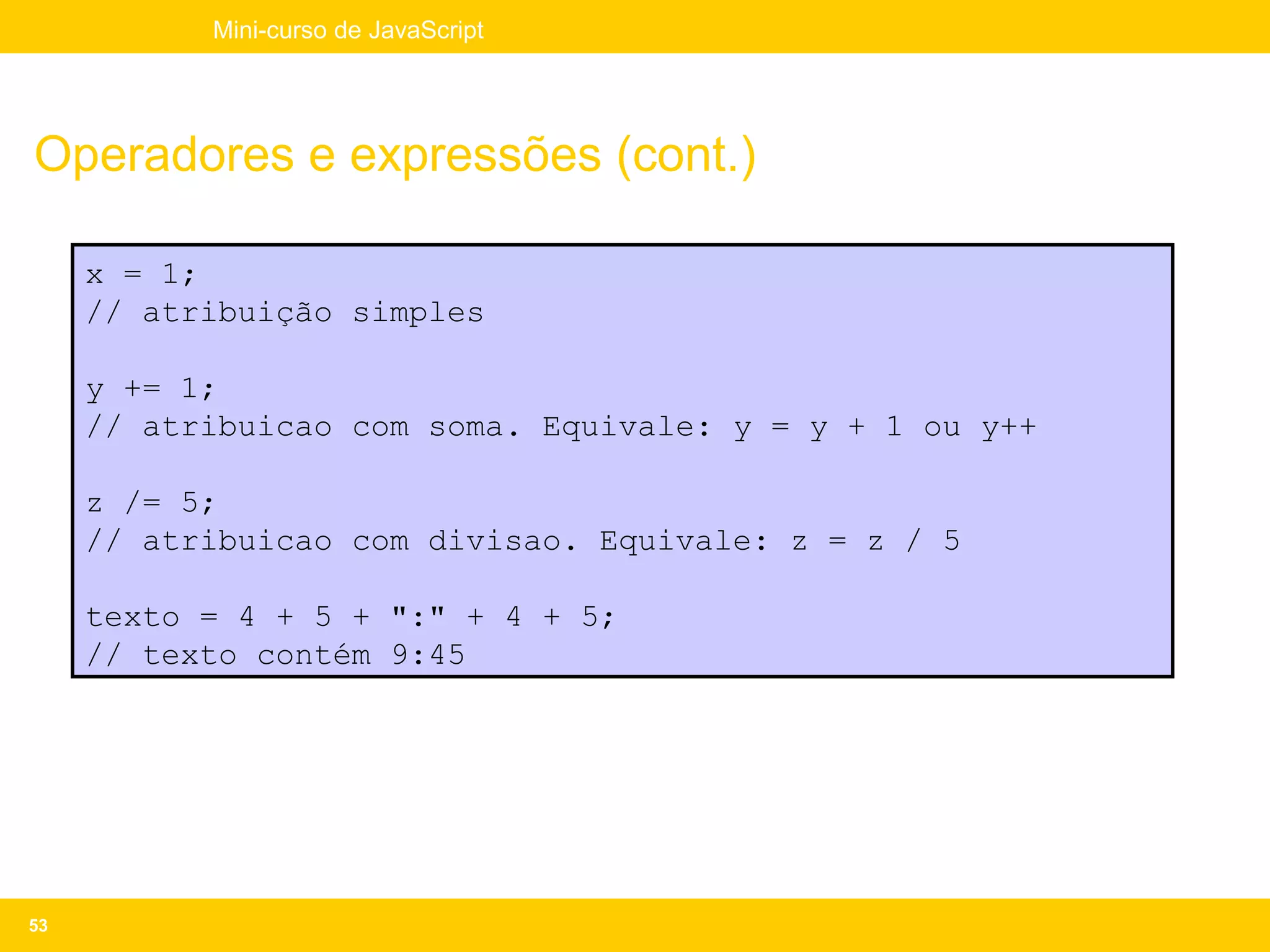 Mini-curso de JavaScript




Operadores e expressões (cont.)

     x = 1;
     // atribuição simples

     y += 1;
     // atribuicao com soma. Equivale: y = y + 1 ou y++

     z /= 5;
     // atribuicao com divisao. Equivale: z = z / 5

     texto = 4 + 5 + ":" + 4 + 5;
     // texto contém 9:45




53
 