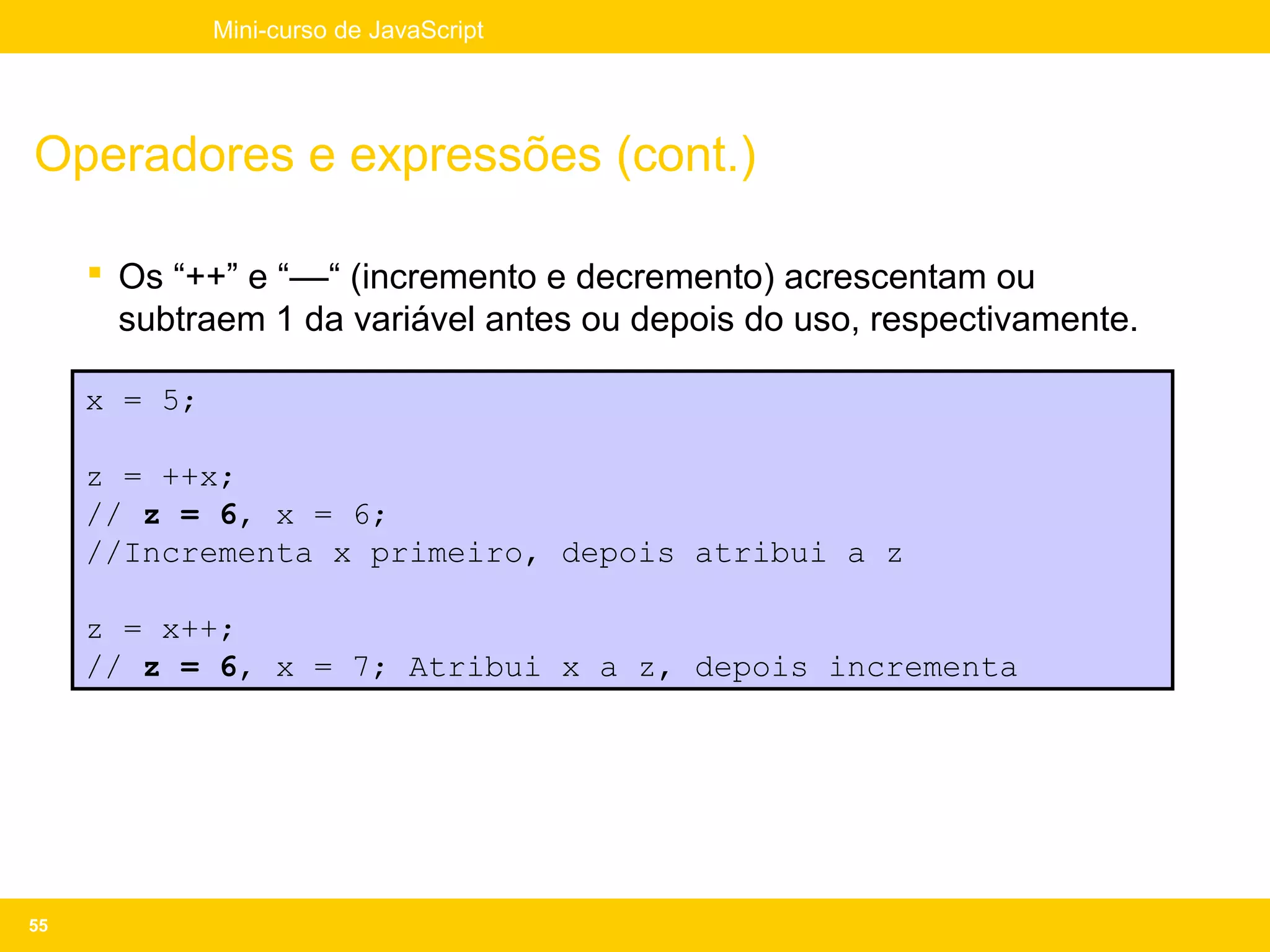 Mini-curso de JavaScript




Operadores e expressões (cont.)

      Os “++” e “––“ (incremento e decremento) acrescentam ou
       subtraem 1 da variável antes ou depois do uso, respectivamente.

     x = 5;

     z = ++x;
     // z = 6, x = 6;
     //Incrementa x primeiro, depois atribui a z

     z = x++;
     // z = 6, x = 7; Atribui x a z, depois incrementa




55
 