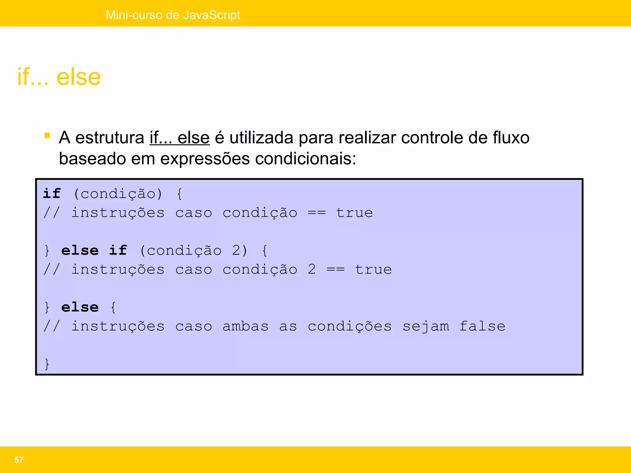Mini-curso de JavaScript




if... else

      A estrutura if... else é utilizada para realizar controle de fluxo
       baseado em expressões condicionais:
     if (condição) {
     // instruções caso condição == true

     } else if (condição 2) {
     // instruções caso condição 2 == true

     } else {
     // instruções caso ambas as condições sejam false

     }




57
 