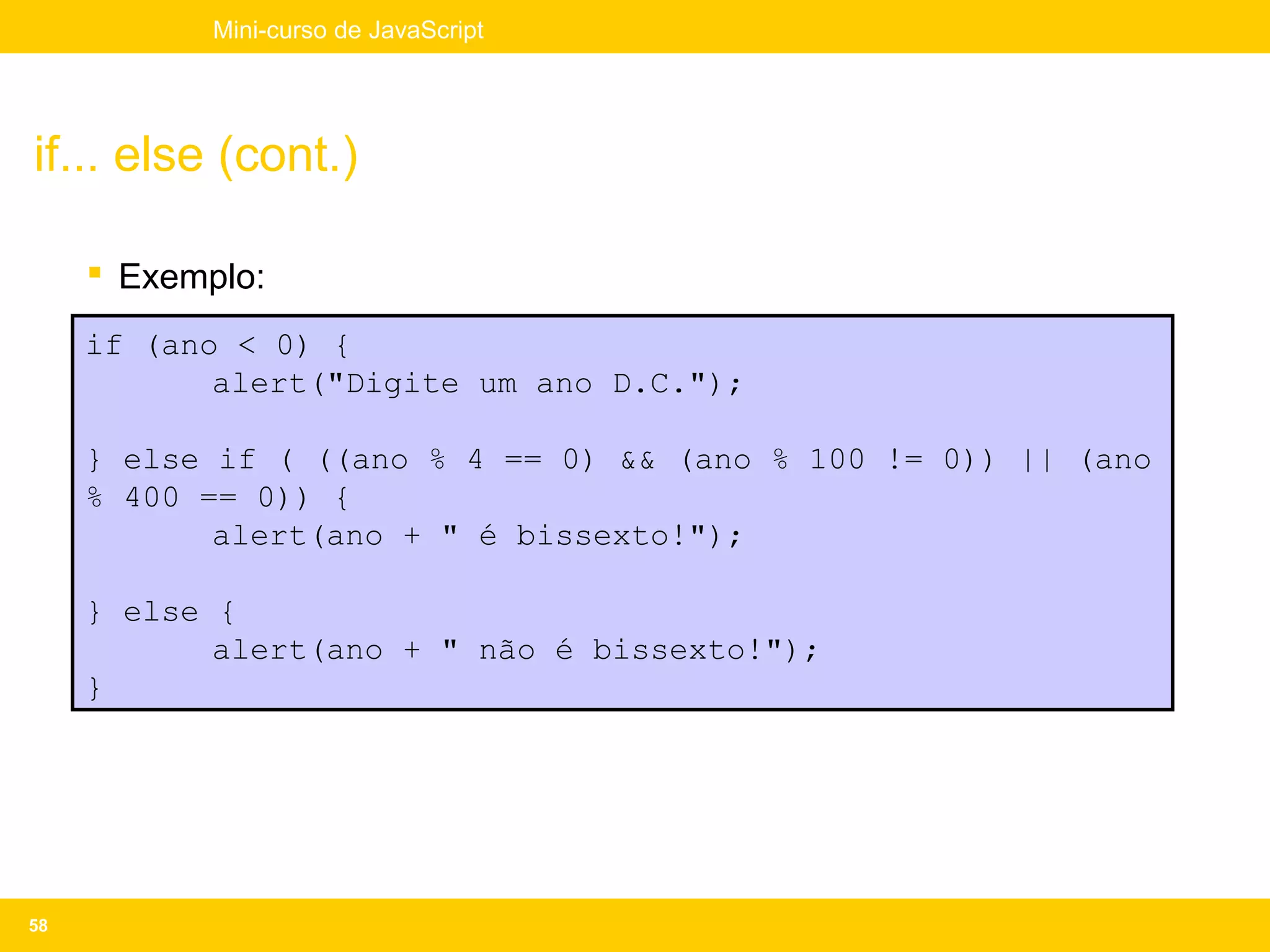 Mini-curso de JavaScript




if... else (cont.)

      Exemplo:
     if (ano < 0) {
            alert("Digite um ano D.C.");

     } else if ( ((ano % 4 == 0) && (ano % 100 != 0)) || (ano
     % 400 == 0)) {
            alert(ano + " é bissexto!");

     } else {
            alert(ano + " não é bissexto!");
     }




58
 
