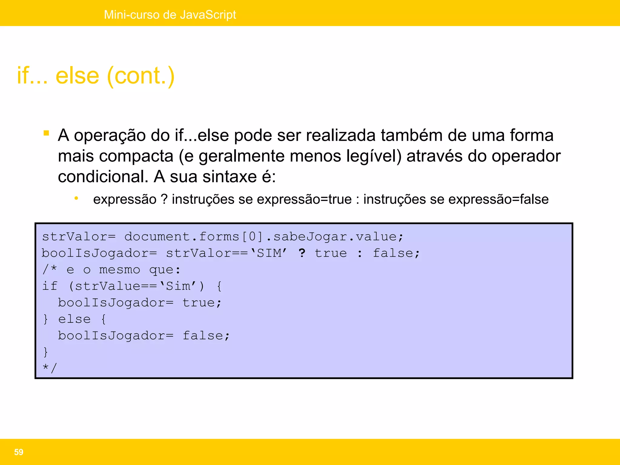 Mini-curso de JavaScript




if... else (cont.)

      A operação do if...else pode ser realizada também de uma forma
       mais compacta (e geralmente menos legível) através do operador
       condicional. A sua sintaxe é:
        •   expressão ? instruções se expressão=true : instruções se expressão=false

     strValor= document.forms[0].sabeJogar.value;
     boolIsJogador= strValor==‘SIM’ ? true : false;
     /* e o mesmo que:
     if (strValue==‘Sim’) {
        boolIsJogador= true;
     } else {
        boolIsJogador= false;
     }
     */




59
 
