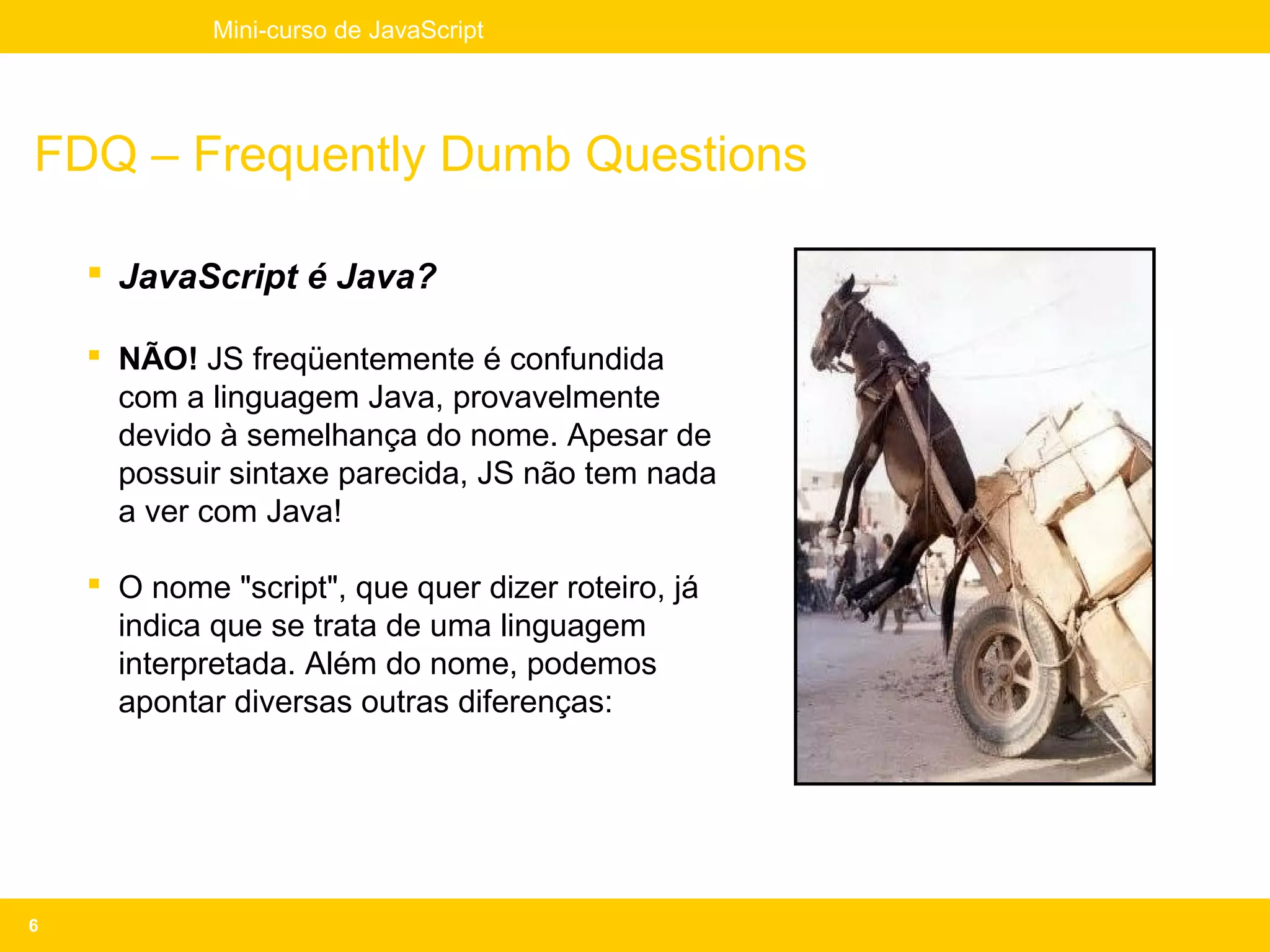 Mini-curso de JavaScript




FDQ – Frequently Dumb Questions

     JavaScript é Java?

     NÃO! JS freqüentemente é confundida
      com a linguagem Java, provavelmente
      devido à semelhança do nome. Apesar de
      possuir sintaxe parecida, JS não tem nada
      a ver com Java!

     O nome "script", que quer dizer roteiro, já
      indica que se trata de uma linguagem
      interpretada. Além do nome, podemos
      apontar diversas outras diferenças:




6
 