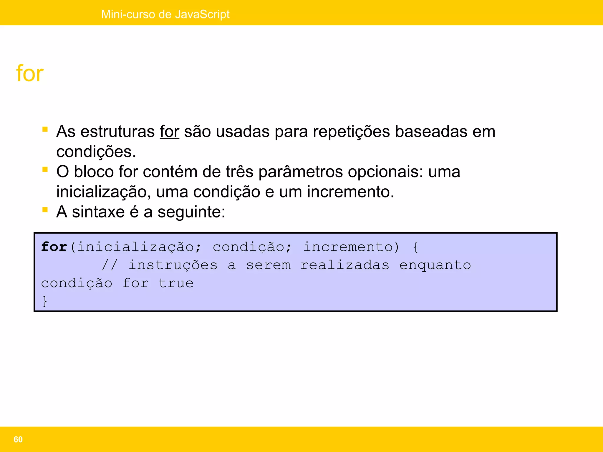 Mini-curso de JavaScript




for

      As estruturas for são usadas para repetições baseadas em
       condições.
      O bloco for contém de três parâmetros opcionais: uma
       inicialização, uma condição e um incremento.
      A sintaxe é a seguinte:

     for(inicialização; condição; incremento) {
            // instruções a serem realizadas enquanto
     condição for true
     }




60
 