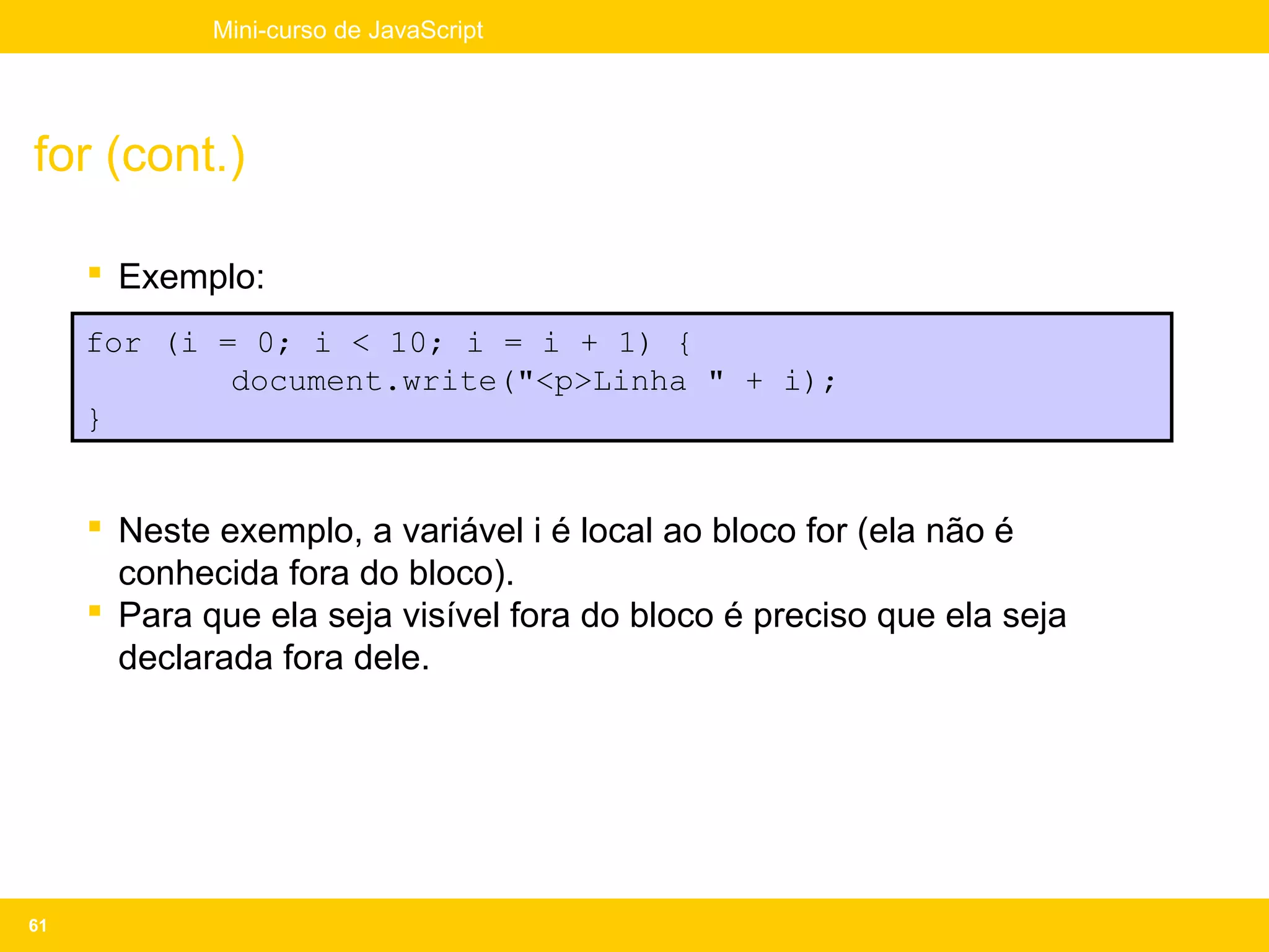 Mini-curso de JavaScript




for (cont.)

      Exemplo:
     for (i = 0; i < 10; i = i + 1) {
             document.write("<p>Linha " + i);
     }


      Neste exemplo, a variável i é local ao bloco for (ela não é
       conhecida fora do bloco).
      Para que ela seja visível fora do bloco é preciso que ela seja
       declarada fora dele.




61
 